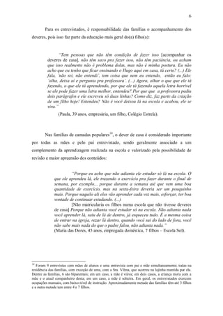 6

        Para os entrevistados, é responsabilidade das famílias o acompanhamento dos
deveres, pois isso faz parte da educação mais geral do(a) filho(a):


                 “Tem pessoas que não têm condição de fazer isso [acompanhar os
          deveres de casa], não têm saco pra fazer isso, não têm paciência, ou acham
          que isso realmente não é problema delas, mas não é minha postura. Eu não
          acho que eu tenho que ficar ensinando o Hugo aqui em casa, tá certo? (...) Ele
          fala, ´não sei, não entendi´, tem coisa que nem eu entendo, então eu falo:
          ´olha, deixa aí e pergunta pra professora´. (...) Agora, olhar o que que ele tá
          fazendo, o que ele tá aprendendo, por que ele tá fazendo aquela letra horrível
          se ele pode fazer uma letra melhor, entendeu? Por que que a professora pediu
          dois parágrafos e ele escreveu só duas linhas? Como diz, faz parte da criação
          de um filho hoje! Entendeu? Não é você deixou lá na escola e acabou, ele se
          vira.”
                (Paula, 39 anos, empresária, um filho, Colégio Estrela).



        Nas famílias de camadas populares10, o dever de casa é considerado importante
por todas as mães e pelo pai entrevistado, sendo geralmente associado a um
complemento da aprendizagem realizada na escola e valorizado pela possibilidade de
revisão e maior apreensão dos conteúdos:


                       “Porque eu acho que não adianta ele estudar só lá na escola. O
              que ele aprendeu lá, ele trazendo o exercício pra fazer durante o final de
              semana, por exemplo... porque durante a semana até que vem uma boa
              quantidade de exercício, mas na sexta-feira deveria ser um pouquinho
              mais. Porque naquilo ali eles vão aprender cada vez mais, esforçar, ter boa
              vontade de continuar estudando. (...)
                       [Não matricularia os filhos numa escola que não tivesse deveres
              de casa] Porque não adianta você estudar só na escola. Não adianta nada
              você aprender lá, saiu de lá de dentro, já esqueceu tudo. É a mesma coisa
              de entrar na igreja, rezar lá dentro, quando você sai do lado de fora, você
              não sabe mais nada do que o padre falou, não adianta nada.”
              (Maria das Dores, 45 anos, empregada doméstica, 7 filhos – Escola Sol).




10
   Foram 9 entrevistas com mães de alunos e uma entrevista com pai e mãe simultaneamente; todas na
residência das famílias, com exceção de uma, com a Sra. Vilma, que ocorreu na lojinha mantida por ela.
Dentre as famílias, 6 são biparentais; em um caso, a mãe é viúva; em dois casos, a criança mora com a
mãe e o atual companheiro desta; em um caso, a mãe é solteira. Em geral, os entrevistados exercem
ocupações manuais, com baixo nível de instrução. Aproximadamente metade das famílias têm até 3 filhos
e a outra metade tem entre 4 e 7 filhos.
 