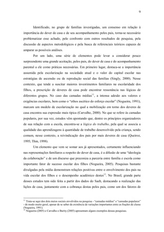 9



        Identificado, no grupo de famílias investigadas, um consenso em relação à
importância do dever de casa e de seu acompanhamento pelos pais, torna-se necessário
problematizar esse achado, pelo confronto com outros resultados de pesquisa, pela
discussão de aspectos metodológicos e pela busca de referenciais teóricos capazes de
amparar as possíveis análises.
        Por um lado, uma série de elementos pode levar a considerar pouco
surpreendente uma grande aceitação, pelos pais, do dever de casa e do acompanhamento
parental a ele como práticas necessárias. Em primeiro lugar, destaca-se a importância
assumida pela escolarização na sociedade atual e o valor do capital escolar nas
estratégias de ascensão ou de reprodução social das famílias (Singly, 2000). Nesse
contexto, que tende a suscitar maiores investimentos familiares na escolaridade dos
filhos, a prescrição de deveres de casa pode encontrar ressonância nas lógicas de
diferentes grupos. No caso das camadas médias11, a intensa adesão aos valores e
exigências escolares, bem como o “ethos ascético do esforço escolar” (Nogueira, 1991),
marcam um modelo de escolarização no qual a mobilização em torno dos deveres de
casa encontra sua expressão mais típica (Carvalho, 2000). No que se refere às camadas
populares, por sua vez, estudos vêm apontando que, dentre os princípios organizadores
de sua relação com a escola, encontra-se a lógica do trabalho, pela qual se associa a
qualidade das aprendizagens à quantidade de trabalho desenvolvido pela criança, sendo
comum, nesse contexto, a reivindicação dos pais por mais deveres de casa (Queiroz,
1995; Thin, 1998).
        Um elemento que vem se somar aos já apresentados, certamente influenciando
nas representações familiares a respeito do dever de casa, é a difusão de uma “ideologia
da colaboração” e de um discurso que preconiza a parceria entre família e escola como
importante fator de sucesso escolar dos filhos (Nogueira, 2005). Pesquisas bastante
divulgadas pela mídia demonstram relações positivas entre o envolvimento dos pais na
vida escolar dos filhos e o desempenho acadêmico destes12. No Brasil, grande parte
desses estudos tem sido feita a partir dos dados do Saeb, destacando a realização das
lições de casa, juntamente com a cobrança destas pelos pais, como um dos fatores de


11
   Trata-se aqui dos dois meios sociais envolvidos na pesquisa - “camadas médias” e “camadas populares”
- de modo muito geral, apesar de se saber da existência de variações importantes entre as frações de classe
(Nogueira, 1991).
12
   Nogueira (2005) e Carvalho e Burity (2005) apresentam alguns exemplos dessas pesquisas.
 