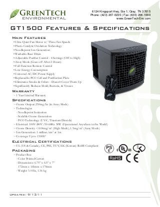6124 Kingsport Hwy, Ste 1; Gray, TN 37615
Phone: (423) 207-0235 | Fax: (630) 206-1000
www.GreenTechEnv.com

GT1500 Features & Specifications
Main Features

• Ultra-Quiet Fan Motor w/ Three Fan Speeds
• Photo Catalytic Oxidation Technology
• Needlepoint Ion Generation
• Washable Rear Filters
• Adjustable Purifier Control - 4 Settings (Off to High)
• Away Mode (Goes off After 2 Hours)
• Full Function Remote Control
• Low Energy Consumption
• Universal AC/DC Power Supply
• Replaceable PCO Cell and Purification Plate
• Eliminates Smoke & Odors - Doesn’t Cover Them Up
• Significantly Reduces Mold, Bacteria, & Viruses

Warranty

~ 1 Year Limited Warranty

Specifications

~ Ozone Output: 250mg/hr (in Away Mode)
~ Technologies
- Needlepoint Ionization
- Scalable Ozone Generation
- PCO Technology (UV-C, Titanium Dioxide)
~ Electrical: 100V-240V/50-60Hz 30W (Operational Anywhere in the World)
~ Ozone Density: <0.04mg/m³ (High Mode), 1.5mg/m³ (Away Mode)
~ Ion Generation: 1 million/cm³ at 1m
~ Coverage: Up to 1500ft²

Electrical Certifications

~ UL (US & Canada), CE, PSE, TUV, EK (Korean) RoHS Compliant

Packaging

~ Product Box
- Color Printed Carton
- Dimensions: 6.75” x 6.5” x 7”
172mm x 165mm x 178mm
- Weight: 3.0 lbs, 1.36 kg

Updated: 9/13/11

 