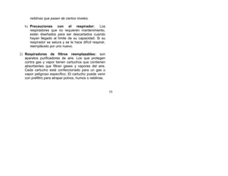 neblinas que pasen de ciertos niveles.

   b) Precauciones con el respirador: Los
      respiradores que no requieren mantenimiento,
      están diseñados para ser descartados cuando
      hayan llegado al límite de su capacidad. Si su
      respirador se satura y se le hace difícil respirar,
      reemplácelo por uno nuevo.

2) Respiradores de filtros reemplazables: son
   aparatos purificadores de aire. Los que protegen
   contra gas y vapor tienen cartuchos que contienen
   absorbentes que filtran gases y vapores del aire.
   Cada cartucho está confeccionado para un gas o
   vapor peligroso específico. El cartucho puede venir
   con prefiltro para atrapar polvos, humos o neblinas.


                                                            10
 