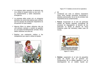 Figura Nº 17. Cuidados correctos de los respiradores.
 La empresa debe capacitar al personal que
                                              18
  va a utilizar el equipo sobre su uso correcto,     2. Vía Respiratoria: es aquella que está
  su mantenimiento y sobre situaciones de           17
                                                        constituida por todo el sistema respiratorio
  emergencia.                                           (nariz, boca, laringe, bronquios, bronquiolos y
                                                        alvéolos pulmonares). Es la vía de entrada más
 La empresa debe contar con un programa                importante de los contaminantes.
  periódico de control del sistema para verificar
  que los equipos de protección respiratoria se      3. Polvos: Suspensión en el aire de partículas
  encuentren en buen estado.                            sólidas de tamaño pequeño procedente de
                                                        procesos de disgregación; el tamaño de las
 Algunos filtros no deben utilizarse más de            partículas va desde la décima de micra
  una semana, siempre y cuando se guarden               (milésima parte del milímetro) hasta unas 25
  en una bolsa herméticamente cerrada. Otros            micras.
  deben utilizarse una sola vez.

 Realizar una evaluación médica a los
  trabajadores que vayan a utilizar el equipo.




                                                                   Figura Nº 1. Polvos.




                                                     4. Nieblas: suspensión       en el aire de pequeñas
                                                        gotas de líquido          que se generan por
                                                        condensación de un       estado gaseoso o por la
                                                        desintegración de        un estado líquido por
 