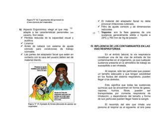 Figura Nº 16. Capacitación del personal en
      el uso correcto del respirador.                                 El material del adaptador facial no debe
                                                                        provocar irritaciones cutáneas.
                                                                      Filtro de ajuste correcto y de dimensiones
                                              16
b) Aspecto Ergonómico: elegir el que mejor se                           reducidas.
   adapte a las características personales del                  15   7. Vapores: son la fase gaseosa de una
   usuario. Son estas:                                                  sustancia generalmente sólida o líquida a
  Pérdida reducida de la capacidad visual y                            25ºC y 760 mm de Hg de presión.
    auditiva.
  Livianos
  Arnés de cabeza con sistema de ajuste                       IV. INFLUENCIA DE LOS CONTAMINANTES EN LAS
    cómodo para condiciones de trabajo                             VÍAS RESPIRATORIAS.
    normales.
  Las partes del adaptador facial que estén en                             En el ámbito laboral, la vía respiratoria
    contacto con la cara del usuario deben ser de                    constituye una de las vías de entrada de los
    material blando.                                                 contaminantes en el organismo, ya que cualquier
                                                                     sustancia presente en la atmósfera de trabajo es
                                                                     susceptible a ser inhalada.

                                                                            Al respirar, sólo las partículas que posean
                                                                     un tamaño adecuado y que tengan solubilidad
                                                                     en los fluidos del sistema respiratorio, pueden
                                                                     llegar a los alvéolos.

                                                                            Esto significa que todas las sustancias
                                                                     químicas que se encuentran en forma de gases,
                                                                     vapores,     humos,     fibras,   pueden      ser
                                                                     transportadas por corriente respiratoria de
                                                                     inhalación, y dependiendo del tamaño y forma
                                                                     de sus partículas pueden llegar hasta la sangre.

       Figura Nº 15. Ejemplo de forma adecuada de ajustar un               El recorrido del aire que inhala una
       respirador.
                                                                     persona al respirar es el siguiente: el aire pasa
 