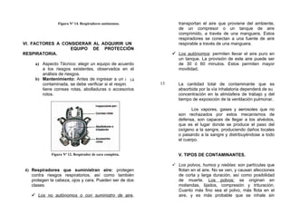 Figura Nº 14. Respiradores autónomos.            transportan el aire que proviene del ambiente,
                                                                  de un compresor o un tanque de aire
                                                                  comprimido, a través de una manguera. Estos
                                                                  respiradores se conectan a una fuente de aire
VI. FACTORES A CONSIDERAR AL ADQUIRIR UN                          respirable a través de una manguera.
                  EQUIPO DE PROTECCIÓN
RESPIRATORIA.                                                   Los autónomos: permiten llevar el aire puro en
                                                                 un tanque. La provisión de este aire puede ser
     a) Aspecto Técnico: elegir un equipo de acuerdo             de 30 ó 60 minutos. Estos permiten mayor
        a los riesgos existentes, observados en el               movilidad.
        análisis de riesgos.
     b) Mantenimiento: Antes de ingresar a un área   14
        contaminada, se debe verificar si el respirador   13      La cantidad total de contaminante que es
        tiene correas rotas, abolladuras o accesorios             absorbida por la vía inhalatoria dependerá de su
        rotos.                                                    concentración en la atmósfera de trabajo y del
                                                                  tiempo de exposición de la ventilación pulmonar.

                                                                         Los vapores, gases y aerosoles que no
                                                                  son rechazados por estos mecanismos de
                                                                  defensa, son capaces de llegar a los alvéolos,
                                                                  que es el lugar donde se produce el paso del
                                                                  oxígeno a la sangre, produciendo daños locales
                                                                  o pasando a la sangre y distribuyéndose a todo
                                                                  el cuerpo.


             Figura Nº 12. Respirador de cara completa.           V. TIPOS DE CONTAMINANTES.

                                                                Los polvos, humos y nieblas: son partículas que
4) Respiradores que suministran aire: protegen                   flotan en el aire. No se ven, y causan afecciones
   contra riesgos respiratorios, así como también                de corta y larga duración, así como posibilidad
   protegen la cabeza, ojos y cara. Pueden ser de dos            de muerte. Los polvos: se originan en
   clases:                                                       moliendas, lijados, compresión y trituración.
                                                                 Cuanto más fino sea el polvo, más flota en el
    Los no autónomos o con suministro de aire,                  aire, y es más probable que se inhale sin
 