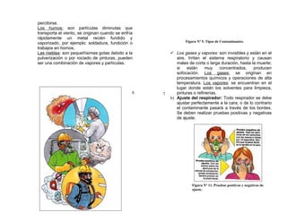 percibirse.
Los humos: son partículas diminutas que
transporta el viento, se originan cuando se enfría
rápidamente un metal recién fundido y
vaporizado, por ejemplo: soldadura, fundición o                 Figura Nº 5. Tipos de Contaminantes.
trabajos en hornos.
Las nieblas: son pequeñísimas gotas debido a la           Los gases y vapores: son invisibles y están en el
pulverización o por rociado de pinturas, pueden             aire. Irritan el sistema respiratorio y causan
ser una combinación de vapores y partículas.                males de corta o larga duración, hasta la muerte;
                                                            si   están     muy     concentrados,    producen
                                                            sofocación. Los gases: se originan en
                                                            procesamientos químicos y operaciones de alta
                                                            temperatura. Los vapores: se encuentran en el
                                                            lugar donde están los solventes para limpieza,
                                                 6   7      pinturas o refinerías.
                                                         b) Ajuste del respirador: Todo respirador se debe
                                                            ajustar perfectamente a la cara, o de lo contrario
                                                            el contaminante pasará a través de los bordes.
                                                            Se deben realizar pruebas positivas y negativas
                                                            de ajuste.




                                                                    Figura Nº 11. Pruebas positivas y negativas de
                                                                    ajuste.
 