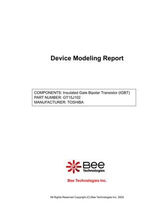 Device Modeling Report




COMPONENTS: Insulated Gate Bipolar Transistor (IGBT)
PART NUMBER: GT15J102
MANUFACTURER: TOSHIBA




                      Bee Technologies Inc.



        All Rights Reserved Copyright (C) Bee Technologies Inc. 2005
 