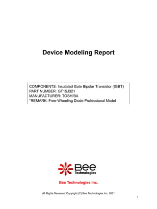 Device Modeling Report




COMPONENTS: Insulated Gate Bipolar Transistor (IGBT)
PART NUMBER: GT15J321
MANUFACTURER: TOSHIBA
*REMARK: Free-Wheeling Diode Professional Model




                    Bee Technologies Inc.

       All Rights Reserved Copyright (C) Bee Technologies Inc. 2011
                                                                      1
 