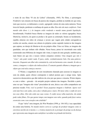 o mote de seu filme “O céu de Lisboa” (Alemanha, 1995). No filme, o personagem 
Friedrich é um cineasta em busca da pureza das imagens, perdida na medida em que estas, 
mais que mostrar, se dedicaram a vender, agregando valores de uma outra natureza. Nessa 
troca de função, perderam a confiança de quem as olha. Elas não são mais confiáveis. Todo 
mundo sabe disso. (...) As imagens estão vendendo o mundo numa grande liquidação. 
Inconformado, Friedrich busca libertar as imagens de todos os valores agregados; busca 
libertá-las, inclusive, de quem as produz e de quem as contempla. Insana ou lucidamente, 
espalha câmeras em mãos de crianças e jovens que vagam pela cidade carregando-as 
ocultas em sacolas, amarra sua câmera às próprias costas supondo isentar-se das imagens 
que captura, no desejo de libertar-se de seu próprio olhar. Uma vez feitas, as imagens são 
guardadas, sem que tenham sido olhadas. Nessa busca, pensa ter encontrado uma saída 
construindo uma biblioteca de imagens não vistas, à espera de uma geração, também pura, 
num futuro em que nós e nossos valores estejamos extintos: Uma imagem que não é 
“vista”, não pode vender nada. É pura, então, verdadeiramente bela. Em uma palavra: 
inocente. Enquanto um olhar não contaminá-la, está em harmonia com o mundo. Se não os 
vemos, a imagem e o objeto são indissociáveis. É somente quando olhamos a imagem que o 
objeto que está nela começa a morrer. 
É Winter, o engenheiro de som inicialmente chamado para associar às imagens os 
sons da cidade, quem oferece contraponto à radical postura que o amigo toma. Após 
sucessivos desencontros que dão indícios da crise por que passa o cineasta, Winter depara-se 
com o relato – gravado – do arrojado projeto redentor das imagens. Decidido a partir, 
uma vez que “imagens não vistas” prescindem de som, deixa a seu velho companheiro um 
precioso recado: Fritz, você se perdeu? Essas pequenas imagens o iludiram. Agora você 
está num beco sem saída, com a face voltada para o muro. Dê meia volta e confie de novo 
nos seus olhos. Eles não estão nas suas costas. E confie nessa velha manivela, ela ainda 
pode rodar filmes. Por que gastar tempo com imagens sem valor, quando pode fazer outras 
essenciais com o seu coração com celulóide? 
O que “salva” uma imagem, diz Win Wenders (1994, p. 184-185), é sua capacidade 
de contar uma história. No mundo inteiro corre-se o perigo de produzir imagens como se 
este fosse um fim em si mesmo. (...) A única maneira de se proteger do perigo ou da doença 
que representa uma imagem auto-satisfeita é acreditar no primado da história. 
 
