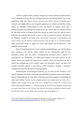 Confiar no próprio olhar e produzir imagens que contam histórias, paradoxalmente, 
é esse o propósito de Evgen Bavcar. O fotógrafo esloveno, naturalizado francês, que é cego, 
apresenta-se como uma câmera obscura atrás de outra câmera obscura. Considera que a 
constante curiosidade sobre o como fotografa, apequena-se ao reduzir seu trabalho à esfera 
técnica da fotografia. Apresentando-se como um filósofo da imagem, pensa que a 
promissora questão que deflagra diz respeito ao por que, sendo cego, faz imagens. Bavcar 
diz não poder aceitar as imagens feitas pela câmera do modo como são; precisa intervir 
nelas para que sejam do jeito que ele as quer ver. Por isso, entra nas mesmas, para dotá-las 
de fabulação, carregá-las de ficção. Suas intervenções expressam a materialidade das 
coisas visíveis que ele observa a partir do ponto cego de onde ele as constitui (Coelho, 
2006), procurando entrar no espaço do visível para lembrar que pertencemos a uma 
realidade tridimensional. 
Bavcar fotografa geralmente à noite, dizendo, humoradamente, que esta lhe oferece 
mais segurança e lhe permite melhor controle da luz. Dispensando ajuda do foco 
automático, marca com suas mãos o distanciamento necessário entre a câmera e o 
objeto/pessoa a ser fotografado, e se orienta pelas próprias vozes dessas pessoas ou com 
objetos sonoros que prende nas roupas de seus modelos. Nesse ato, transforma em tátil e 
sonora uma produção que a nós, videntes, parece ser unicamente visual. Sua obra é um 
exemplo promissor daquilo a que Flusser (1989) denominou “desafiar o aparelho”, 
exigindo dele ações não previstas em sua programação. 
Diferentemente do personagem Friedrich, que, no filme de Win Wenders, vê na 
suposta eliminação das idéias e ideologias a possibilidade de resgatar a pureza das imagens, 
Bavcar compreende que são essas idéias e ideologias que dão às imagens a possibilidade de 
contar uma história. Narciso morreu afogado porque não compreendeu que entre ele e a 
imagem existe a água. Eu sei que entre eu e a imagem há o mundo, há a palavra dos 
outros, uma grande distância. (...) Não há perigo de morrer dessas imagens, porque não 
sou tonto como Narciso. Sou Narciso sem espelho. Para mim as imagens existem através 
da olhar dos outros, que me falam, que me trazem, que me permitem ver.3 
3 Face a face com Bavcar. Entrevista concedida por Evgen Bavcar a Lucrecia Zappi. Disponível em 
http://pphp.uol.com.br/tropico/html/textos/1644,1.shl Acessado em 30/03/2008. 
 