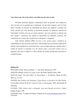 Uma câmera que não sai da cabeça, uma idéia que não cabe na mão 
Buscando apresentar algumas considerações finais ao presente texto, deparo-me 
uma vez mais com as questões que o originaram: por que fazer imagens e que uso fazer 
delas? Traçando um percurso da contribuição dos autores que ajudaram a encorpar este 
ensaio, percebo que essas questões se mostraram presentes em diferentes contextos da 
humanidade. Concluo, pois, que as muitas respostas a que essas questões se abriram, por 
mais amplas e conclusivas que tenham se apresentado nos diferentes contextos, não 
constituíram seu o núcleo fixo. O ponto fixo é a pergunta, é o perguntar. 
Toda reflexão, Bakhtin (2000) nos leva a crer, precisa nascer e banhar-se na 
materialidade da vida, do mesmo modo que a vida cotidiana precisa fomentar exigências de 
reflexão. Nessa perspectiva, é necessário fazer e usar as imagens para que a questão sobre o 
sentido de fazê-las se mantenha viva. Do mesmo modo, é necessário manter vivas as 
perguntas, para que as imagens e o olhar, dotados de sentido, permaneçam necessários à 
condição humana. 
Bibliografia 
BENJAMIN, Walter. Obras escolhidas. v. 1. São Paulo: Brasileiense, 1987. 
BAKHTIN, Mikhail. Estética da criação verbal. São Paulo: Martins Fontes, 2000. 
BAVCAR, Eugen. “Um outro olhar”. In: Humanidades. v. 49. Brasília: Editora da UNB, 
2003. (p. 121-125). 
COELHO, Ana Carolina. José Saramago e Evgen Bavcar: os paradoxos do olhar. Recife. 
Universidade Federal do Recife. Centro de Artes e Comunicação. 2006. (Dissertação de 
Mestrado). 
FLUSSER, Vilém. Ensaio sobre a fotografia: para uma filosofia da técnica. Lisboa: 
Relógio D’água, 1989. 
FURTADO, Jorge. “A mágica da imagem”. Disponível em www.casacinepoa.com.br (link 
Conexões) 
 
