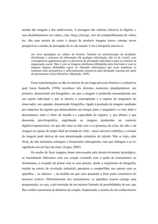 mundo das imagens e dos audiovisuais. A passagem das câmeras clássicas às digitais, e 
seus desdobramentos em vídeos, clips, blogs, fotologs, sites de compartilhamento de vídeos 
etc. dão uma mostra de como o desejo de produzir imagens trouxe consigo novas 
perspectivas e modos de percepção de si e do mundo. Com a fotografia iniciou-se 
um novo paradigma na cultura do homem, baseado na automatização da produção, 
distribuição e consumo da informação (de qualquer informação, não só da visual), com 
conseqüências gigantescas para os processos de percepção individual e para os sistemas de 
organização social. Mas é com as imagens eletrônicas (difundidas pela televisão) e com as 
imagens digitais (difundidas agora no chamado ciberespaço) que essas mudanças se 
tornaram mais perceptíveis e suficientemente ostensivas para demandar repostas por parte 
do pensamento crítico-filosófico. (Machado, 1989) 
Essas transformações se dão no interior de um longo processo histórico e cultural no 
qual Lúcia Santaella (1994) reconhece três distintos momentos paradigmáticos: um 
primeiro, denominado pré-fotográfico, em que a imagem é produzida artesanalmente por 
um sujeito individual e que se destina à contemplação e à captura do imaginário do 
observador; um segundo, denominado fotográfico, ligado à produção de imagens mediadas 
por máquinas de registro que desencadeiam um choque entre o imaginário e o real, dado o 
descompasso entre o ritmo do mundo e a capacidade do registro; e, por último, o que 
denomina pós-fotográfico, englobando as imagens produzidas no contexto 
digital/computacional, em que não mais se lida com a co-presença da coisa, do olho e da 
imagem no espaço de tempo ideal da tomada de visão – nesse universo simbólico, a criação 
da imagem pode derivar de uma determinação aritmética de cálculo. Não se trata, cabe 
frisar, de três momentos estanques e linearmente subseqüentes, mas que dialogam e se re-significam 
um em face do outro. (Lopes, 2005). 
Os modos de fazer imagens foram atravessados pelo desenvolvimento tecnológico: 
se inicialmente lidávamos com sua criação contando com a ajuda de instrumentos ou 
ferramentas, a exemplo do pintor com os seus pincéis, desde o surgimento da fotografia, 
trazida na esteira da revolução industrial, passamos a compartilhar sua autoria com os 
aparelhos – as câmeras –, na medida em que estes passaram a fazer parte constitutiva do 
processo criativo. Diferentemente dos instrumentos, os aparelhos trazem consigo uma 
programação, ou seja, a pré-inscrição de um número limitado de possibilidades de uso, que 
lhes confere autonomia na dinâmica da criação, dispensando o usuário de um conhecimento 
 