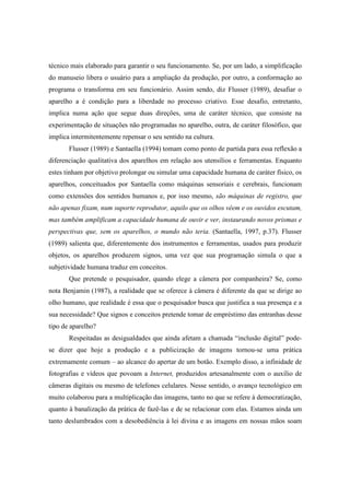 técnico mais elaborado para garantir o seu funcionamento. Se, por um lado, a simplificação 
do manuseio libera o usuário para a ampliação da produção, por outro, a conformação ao 
programa o transforma em seu funcionário. Assim sendo, diz Flusser (1989), desafiar o 
aparelho a é condição para a liberdade no processo criativo. Esse desafio, entretanto, 
implica numa ação que segue duas direções, uma de caráter técnico, que consiste na 
experimentação de situações não programadas no aparelho, outra, de caráter filosófico, que 
implica intermitentemente repensar o seu sentido na cultura. 
Flusser (1989) e Santaella (1994) tomam como ponto de partida para essa reflexão a 
diferenciação qualitativa dos aparelhos em relação aos utensílios e ferramentas. Enquanto 
estes tinham por objetivo prolongar ou simular uma capacidade humana de caráter físico, os 
aparelhos, conceituados por Santaella como máquinas sensoriais e cerebrais, funcionam 
como extensões dos sentidos humanos e, por isso mesmo, são máquinas de registro, que 
não apenas fixam, num suporte reprodutor, aquilo que os olhos vêem e os ouvidos escutam, 
mas também amplificam a capacidade humana de ouvir e ver, instaurando novos prismas e 
perspectivas que, sem os aparelhos, o mundo não teria. (Santaella, 1997, p.37). Flusser 
(1989) salienta que, diferentemente dos instrumentos e ferramentas, usados para produzir 
objetos, os aparelhos produzem signos, uma vez que sua programação simula o que a 
subjetividade humana traduz em conceitos. 
Que pretende o pesquisador, quando elege a câmera por companheira? Se, como 
nota Benjamin (1987), a realidade que se oferece à câmera é diferente da que se dirige ao 
olho humano, que realidade é essa que o pesquisador busca que justifica a sua presença e a 
sua necessidade? Que signos e conceitos pretende tomar de empréstimo das entranhas desse 
tipo de aparelho? 
Respeitadas as desigualdades que ainda afetam a chamada “inclusão digital” pode-se 
dizer que hoje a produção e a publicização de imagens tornou-se uma prática 
extremamente comum – ao alcance do apertar de um botão. Exemplo disso, a infinidade de 
fotografias e vídeos que povoam a Internet, produzidos artesanalmente com o auxílio de 
câmeras digitais ou mesmo de telefones celulares. Nesse sentido, o avanço tecnológico em 
muito colaborou para a multiplicação das imagens, tanto no que se refere à democratização, 
quanto à banalização da prática de fazê-las e de se relacionar com elas. Estamos ainda um 
tanto deslumbrados com a desobediência à lei divina e as imagens em nossas mãos soam 
 