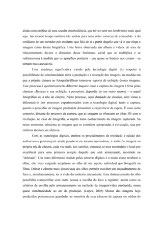 ainda como troféus de uma secular desobediência, que talvez nem nos lembremos mais qual 
seja. Ao mesmo tempo também são senhas para uma outra natureza de comunhão: a do 
cotidiano de um narrador pós-moderno que fala de si a partir daquilo que vê e que elege a 
imagem como forma biográfica. Uma breve observada em álbuns e vídeos de sites de 
relacionamento dá-nos a dimensão desse fenômeno social que se multiplica e se 
redimensiona à medida que os aparelhos portáteis – que quase se fundem aos corpos – se 
tornam mais acessíveis. 
Uma mudança significativa trazida pela tecnologia digital diz respeito à 
possibilidade da simultaneidade entre a produção e a recepção das imagens, na medida em 
que a própria câmera ao fotografar/filmar tornou-se suporte de exibição dessas imagens. 
Esse processo é qualitativamente diferente daquele onde a captura da imagem é feita pelas 
câmeras clássicas e sua exibição, a posteriori, dependia de um outro suporte – o papel 
fotográfico ou a tela do cinema. Neste processo, aqui chamado de clássico, com vistas a 
diferenciá-lo dos processos experimentados com a tecnologia digital, tanto a captura, 
quanto a prontidão da imagem produzida demandam a experiência da espera. É num outro 
contexto, distante do processo de captura, que as imagens se oferecem ao olhar. Só com a 
revelação, no caso da fotografia, o sujeito toma conhecimento da imagem capturada. Só 
nesse momento, seleciona as imagens que se considera apropriadas à circulação, seja por 
critérios técnicos ou afetivos. 
Com as tecnologias digitais, embora os procedimentos de revelação e edição dos 
audiovisuais permaneçam sendo possíveis ou mesmo necessários, a visão da imagem na 
própria tela da câmera, cada vez mais, nos satisfaz, tornando-se esse mostruário o local por 
excelência para uma primeira seleção daquilo que será armazenado, mostrado ou 
“deletado”. Um outro diferencial trazido pelas câmeras digitais é o modo como recebem o 
olhar, não mais exigindo acoplar-se ao olho de um sujeito individual que fotografa ou 
filma. Deixar a câmera mais distanciada dos olhos permite escolher um enquadramento de 
foco e, simultaneamente, ter a visão do contexto circundante. Esse distanciamento do olho 
possibilita compartilhar com outra pessoa a escolha do foco a registrar, assim como os 
critérios de escolha pelo armazenamento ou exclusão da imagem/vídeo produzido, numa 
quase simultaneidade ao ato da produção. (Lopes, 2005) Muitas das imagens hoje 
produzidas permanecem guardadas na memória de suas câmeras de captura ou mídias de 
 