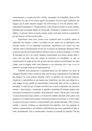 armazenamento, a exemplo dos CDs e DVDs, “protegidas” da visibilidade. Quantos CDs 
guardamos, em casa ou em nossos arquivos de pesquisa, sem que sequer lembremos das 
imagens que lá estão? Quantas imagens não sobreviveram ao crivo do primeiro olhar – 
eminentemente pragmático? Paradoxalmente, outras imagens circulam de forma imediata, 
garantida pelas tecnologias digitais de transmissão, desafiando os modernos limites entre o 
público e o privado. Numa ou noutra situação, parece necessário recolocar a pergunta de 
por que fazê-las e de que uso fazer delas. 
Experiências como essas, trazem novas exigências tanto ao produtor quanto ao 
espectador das imagens e áudios, na medida em que aquilo que se apresentara como 
inovação técnica, ao ser apropriado socialmente, transforma-se em cultura. Em suas 
reflexões sobre as transformações da arte face às técnicas de reprodução, Benjamin (1987) 
já afirmava que há uma relação dialética intrínseca entre os modos de produção e os modos 
de percepção da arte e da cultura. Qualquer transformação num desses campos altera o 
outro, sem que haja entre eles relação de hierarquia ou causalidade, ou seja, as 
transformações no campo da arte não se fazem perceber apenas na materialidade das obras 
criadas, mas no próprio modo como passamos a nos relacionar com a arte e com os 
processos de criação artísticos até então disponíveis. 
Tomando como perspectiva a atualidade dessa tese não podemos nos furtar da 
indagação filosófica sobre o sentido do olhar neste contexto contemporâneo de proliferação 
das imagens. Se, como pondera Santaella (1997), os aparelhos são extensões materiais, 
complexas e especializadas de um homem que, literalmente, não cabe mais dentro de si, 
cabe indagar em que medida tal especialização exteriorizada afeta, de fato, os modos de 
percepção. É a partir do que o homem exterioriza que se pode compreender seus processos 
internos – nessa direção, a construção de aparelhos simuladores de sentidos ajudam a dar 
consciência ao homem do seu próprio “funcionamento” interno. Não há, pois, como cindir 
o avanço técnico do avanço cultural, se a técnica for também entendida como cultura. Esta 
perspectiva de compreensão recupera a dimensão humana da tecnologia ao mesmo tempo 
em que recoloca para o homem a sua humanidade como questão (Machado, 2001). Em que 
medida, a extrema confiança na especialização dos aparelhos, com suas garantias de 
registro e armazenamento, tem também contribuído para que nossa capacidade de olhar se 
torne secundarizada? Terá se transformado o homem em extensão do aparelho? Em que 
 