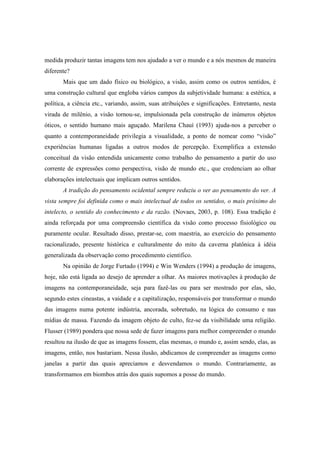 medida produzir tantas imagens tem nos ajudado a ver o mundo e a nós mesmos de maneira 
diferente? 
Mais que um dado físico ou biológico, a visão, assim como os outros sentidos, é 
uma construção cultural que engloba vários campos da subjetividade humana: a estética, a 
política, a ciência etc., variando, assim, suas atribuições e significações. Entretanto, nesta 
virada de milênio, a visão tornou-se, impulsionada pela construção de inúmeros objetos 
óticos, o sentido humano mais aguçado. Marilena Chauí (1993) ajuda-nos a perceber o 
quanto a contemporaneidade privilegia a visualidade, a ponto de nomear como “visão” 
experiências humanas ligadas a outros modos de percepção. Exemplifica a extensão 
conceitual da visão entendida unicamente como trabalho do pensamento a partir do uso 
corrente de expressões como perspectiva, visão de mundo etc., que credenciam ao olhar 
elaborações intelectuais que implicam outros sentidos. 
A tradição do pensamento ocidental sempre reduziu o ver ao pensamento do ver. A 
vista sempre foi definida como o mais intelectual de todos os sentidos, o mais próximo do 
intelecto, o sentido do conhecimento e da razão. (Novaes, 2003, p. 108). Essa tradição é 
ainda reforçada por uma compreensão científica da visão como processo fisiológico ou 
puramente ocular. Resultado disso, prestar-se, com maestria, ao exercício do pensamento 
racionalizado, presente histórica e culturalmente do mito da caverna platônica à idéia 
generalizada da observação como procedimento cientifico. 
Na opinião de Jorge Furtado (1994) e Win Wenders (1994) a produção de imagens, 
hoje, não está ligada ao desejo de aprender a olhar. As maiores motivações à produção de 
imagens na contemporaneidade, seja para fazê-las ou para ser mostrado por elas, são, 
segundo estes cineastas, a vaidade e a capitalização, responsáveis por transformar o mundo 
das imagens numa potente indústria, ancorada, sobretudo, na lógica do consumo e nas 
mídias de massa. Fazendo da imagem objeto de culto, fez-se da visibilidade uma religião. 
Flusser (1989) pondera que nossa sede de fazer imagens para melhor compreender o mundo 
resultou na ilusão de que as imagens fossem, elas mesmas, o mundo e, assim sendo, elas, as 
imagens, então, nos bastariam. Nessa ilusão, abdicamos de compreender as imagens como 
janelas a partir das quais apreciamos e desvendamos o mundo. Contrariamente, as 
transformamos em biombos atrás dos quais supomos a posse do mundo. 
 