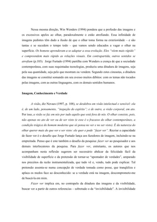 Nessa mesma direção, Win Wenders (1994) pondera que a profusão das imagens e 
os excessivos apelos ao olhar, paradoxalmente o estão atrofiando. Essa infinidade de 
imagens pedintes têm dado a ilusão de que o olhar toma forma na exterioridade – e são 
tantas e se sucedem o tempo todo – que vamos sendo educados a vagar o olhar na 
superfície. Os homens aprenderam a se adaptar a essa evolução. Eles “vêem mais rápido” 
e compreendem mais rápido as relações visuais. Em contrapartida, outros sentidos se 
atrofiam (p.183). Jorge Furtado (1994) partilha com Wenders a crença de que a sociedade 
contemporânea, com suas requintadas tecnologias, produziu uma ditadura de imagens, seja 
pela sua quantidade, seja pelo que mostram ou vendem. Segundo estes cineastas, a ditadura 
das imagens se constitui somando em seu avesso muitos débitos: com os temas não tocados 
pelas imagens, com as outras linguagens, com os demais sentidos humanos. 
Imagem, Conhecimento e Verdade 
A visão, diz Novaes (1997, p. 108), se desdobra em visão intelectual e sensível: ela 
é, de um lado, pensamento, “inspeção do espírito”; e de outro, a visão corporal, em ato. 
Por isso, a visão se faz em nós por tudo aquilo que está fora de nós. O olhar consiste, pois, 
não apenas no ato de ver ou de ser visto (e esse é o fracasso do olhar contemporâneo, a 
condição trágica do homem moderno que só pensa no ver e no ser visto). É da natureza do 
olhar querer mais do que ver e ser visto: ele quer e pode “fazer ver”. Recriar a capacidade 
de fazer ver é o desafio que Jorge Furtado lança aos fazedores de imagem, incluindo-se na 
empreitada. Penso que é este também o desafio da pesquisa: fazer ver ao pesquisador e aos 
demais interlocutores da pesquisa. Para fazer ver, entretanto, os autores que nos 
acompanham nesta reflexão sugerem ser necessário abdicar da felicidade fácil da 
visibilidade de superfície e da pretensão de tornar-se “apontador de verdades”, amparado 
nos preceitos da razão instrumentalizada, que tudo vê e, vendo, tudo pode explicar. Tal 
pretensão assenta-se numa concepção de verdade tomada como posse, que tranqüiliza e 
aplaca os medos face ao desconhecido: se a verdade está na imagem, descomprometo-me 
de buscá-la em mim. 
Fazer ver implica em, no contrapelo da ditadura das imagens e da visibilidade, 
buscar ver a partir de outros referencias – sobretudo o da “invisibilidade”. A invisibilidade 
 