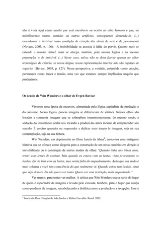 não é vista aqui como aquilo que está encoberto ou oculto ao olho humano e que, ao 
mobilizarmos outros sentidos ou outros artifícios, conseguimos desvenda-lo. (...) 
entendemos o invisível como condição de criação das obras de arte e do pensamento 
(Novaes, 2003, p. 106). A invisibilidade se associa à idéia do porvir. Quanto mais se 
estende o mundo visível, mais se alarga, também, pela mesma lógica e na mesma 
proporção, o do invisível. (...) Nesse caso, talvez não se deva fiar-se apenas no olhar 
tecnológico da ciência, se nossa língua, nossa representação interior não são capazes de 
segui-lo. (Bavcar, 2003, p. 123). Nessa perspectiva, a verdade, entendida como criação, 
permanece como busca e tensão, uma vez que estamos sempre implicados naquilo que 
produzimos. 
Os óculos de Win Wenders e o olhar de Evgen Bavcar 
Vivemos uma época de excessos, alimentada pela lógica capitalista da produção e 
do consumo. Nessa lógica, poucas imagens se diferenciam de vitrines. Nossos olhos são 
levados a consumir imagens que se sobrepõem intermitentemente; do mesmo modo, a 
sedução do instantâneo acaba nos levando a produzi-las antes mesmo de compreender seu 
sentido. É preciso aprender ou reaprender a dedicar mais tempo às imagens, seja na sua 
contemplação, seja na sua feitura. 
Win Wenders, em depoimento no filme Janela da Alma2, conta-nos uma instigante 
história que se oferece como alegoria para a construção de um novo caminho em direção à 
invisibilidade ou à construção de outros modos de olhar: "Quando tinha uns trinta anos, 
tentei usar lentes de contato. Mas quando eu estava com as lentes, vivia procurando os 
óculos. Eu via bem com as lentes, mas sentia falta do enquadramento. Acho que sua visão é 
mais seletiva e você tem consciência do que realmente vê. Quando estou sem óculos, sinto 
que vejo demais. Eu não quero ver tanto. Quero ver com restrição, mais enquadrado.” 
Ver menos, para tentar ver melhor. A crítica que Win Wenders tece a partir do lugar 
de quem é espectador de imagens é levada pelo cineasta, também, para o lugar que ocupa 
como produtor de imagens, restabelecendo a dialética entre a produção e a recepção. Esse é 
2 Janela da Alma. Direção de João Jardim e Walter Carvalho. Brasil. 2002. 
 