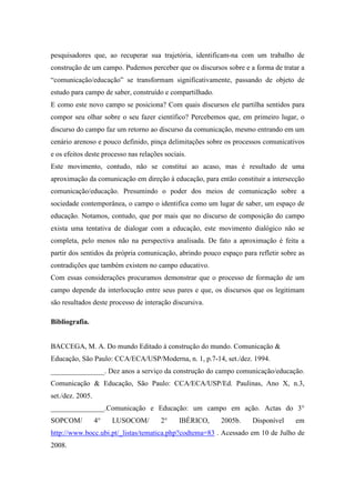 pesquisadores que, ao recuperar sua trajetória, identificam-na com um trabalho de 
construção de um campo. Pudemos perceber que os discursos sobre e a forma de tratar a 
“comunicação/educação” se transformam significativamente, passando de objeto de 
estudo para campo de saber, construído e compartilhado. 
E como este novo campo se posiciona? Com quais discursos ele partilha sentidos para 
compor seu olhar sobre o seu fazer científico? Percebemos que, em primeiro lugar, o 
discurso do campo faz um retorno ao discurso da comunicação, mesmo entrando em um 
cenário arenoso e pouco definido, pinça delimitações sobre os processos comunicativos 
e os efeitos deste processo nas relações sociais. 
Este movimento, contudo, não se constitui ao acaso, mas é resultado de uma 
aproximação da comunicação em direção à educação, para então constituir a intersecção 
comunicação/educação. Presumindo o poder dos meios de comunicação sobre a 
sociedade contemporânea, o campo o identifica como um lugar de saber, um espaço de 
educação. Notamos, contudo, que por mais que no discurso de composição do campo 
exista uma tentativa de dialogar com a educação, este movimento dialógico não se 
completa, pelo menos não na perspectiva analisada. De fato a aproximação é feita a 
partir dos sentidos da própria comunicação, abrindo pouco espaço para refletir sobre as 
contradições que também existem no campo educativo. 
Com essas considerações procuramos demonstrar que o processo de formação de um 
campo depende da interlocução entre seus pares e que, os discursos que os legitimam 
são resultados deste processo de interação discursiva. 
Bibliografia. 
BACCEGA, M. A. Do mundo Editado à construção do mundo. Comunicação & 
Educação, São Paulo: CCA/ECA/USP/Moderna, n. 1, p.7-14, set./dez. 1994. 
_______________. Dez anos a serviço da construção do campo comunicação/educação. 
Comunicação & Educação, São Paulo: CCA/ECA/USP/Ed. Paulinas, Ano X, n.3, 
set./dez. 2005. 
_______________.Comunicação e Educação: um campo em ação. Actas do 3° 
SOPCOM/ 4° LUSOCOM/ 2° IBÉRICO, 2005b. Disponível em 
http://www.bocc.ubi.pt/_listas/tematica.php?codtema=83 . Acessado em 10 de Julho de 
2008. 
 