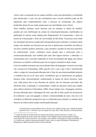 Assim, tanto a construção de um campo científico, como suas descobertas, é constituída 
pela interlocução e é por isso que consideramos que a revista científica, pode ser tão 
importante para compreendermos tanto o processo de constituição dos saberes 
produzidos dentro de um campo quanto para sua consolidação como ciência. 
Neste trabalho, portanto, nosso interesse está em entender os efeitos de sentidos2 
gerados por esta interlocução do campo da comunicação/educação, manifestados na 
publicação de mesmo nome editada pelo Departamento de Comunicação e Artes da 
Escola de Comunicação e Artes da Universidade de São Paulo. Focaremos nosso olhar 
nas estratégias discursivas usadas pelos pesquisadores para confirmar a existência deste 
campo, mas também, nos discursos em que eles se apóiam para consolidar esta idéia de 
um fazer científico próprio, particular, e que, portanto é gerador de uma área específica 
do conhecimento. Assim, voltaremos nossa atenção para a intersecção entre a 
comunicação/educação, mas também para estes dois lugares teóricos, a educação e a 
comunicação, pois o encontro enfatizado no nome da disciplina não apaga suas marcas 
primeiras, ao contrário, enfatizam quais são as origens constitutivas deste campo. 
Com isto também marcamos que nossa atitude diante da linguagem é tomá-la como algo 
não transparente (Charaudeau, 2008, pag.20), isto é, que o que é dito e materializado 
sobre o campo de comunicação/educação não é fruto de uma intencionalidade primeira 
e irrefutável de um ou de outro autor. Acreditamos que os interlocutores de qualquer 
discurso estão, necessariamente, condicionados às tramas de outros discursos, neste 
caso, estão presos não só aos discursos da ciência, mas aos discursos provindos das 
diferentes áreas, a educação e a comunicação, e ainda aos discursos outros que compõe 
estes saberes primeiros (Charaudeau, 2006). Nossa relação com a linguagem, portanto, 
dá outra dimensão para a abordagem do texto, que não se dará a partir de um processo 
de evidenciar o que está apagado e clarear a intencionalidade do autor, mas sim o de 
considerar as diferentes perspectivas que se confrontam para construir os sentidos deste 
discurso de ciência, deste campo comunicação/educação. 
“O interdiscurso tem precedência sobre o discurso. Isso significa propor que a unidade de análise 
pertinente não é o discurso, mas um espaço de trocas entre vários discursos convenientemente 
2 A noção de efeito de sentido desde sua origem está atrelada a noção de discurso, contudo, sua 
abordagem depende da teoria a qual está vinculada. Neste trabalho usamos numa perspectiva ampla, 
como sentido do contexto discursivo e da situação, como também o restringimos ao efeito pretendido, isto 
é, os efeitos que o sujeito comunicante pretende e busca junto ao sujeito destinatário (Charaudeau & 
Maingueneau, 2004), deixando de lado o efeito produzido. 
 