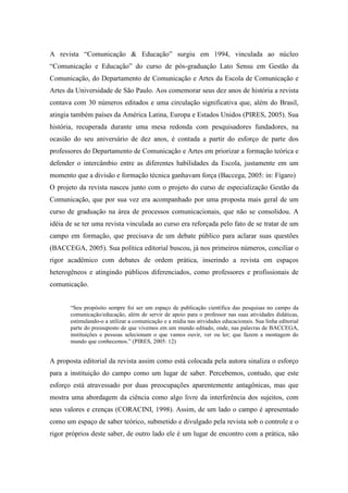 A revista “Comunicação & Educação” surgiu em 1994, vinculada ao núcleo 
“Comunicação e Educação” do curso de pós-graduação Lato Sensu em Gestão da 
Comunicação, do Departamento de Comunicação e Artes da Escola de Comunicação e 
Artes da Universidade de São Paulo. Aos comemorar seus dez anos de história a revista 
contava com 30 números editados e uma circulação significativa que, além do Brasil, 
atingia também países da América Latina, Europa e Estados Unidos (PIRES, 2005). Sua 
história, recuperada durante uma mesa redonda com pesquisadores fundadores, na 
ocasião do seu aniversário de dez anos, é contada a partir do esforço de parte dos 
professores do Departamento de Comunicação e Artes em priorizar a formação teórica e 
defender o intercâmbio entre as diferentes habilidades da Escola, justamente em um 
momento que a divisão e formação técnica ganhavam força (Baccega, 2005: in: Fígaro) 
O projeto da revista nasceu junto com o projeto do curso de especialização Gestão da 
Comunicação, que por sua vez era acompanhado por uma proposta mais geral de um 
curso de graduação na área de processos comunicacionais, que não se consolidou. A 
idéia de se ter uma revista vinculada ao curso era reforçada pelo fato de se tratar de um 
campo em formação, que precisava de um debate público para aclarar suas questões 
(BACCEGA, 2005). Sua política editorial buscou, já nos primeiros números, conciliar o 
rigor acadêmico com debates de ordem prática, inserindo a revista em espaços 
heterogêneos e atingindo públicos diferenciados, como professores e profissionais de 
comunicação. 
“Seu propósito sempre foi ser um espaço de publicação científica das pesquisas no campo da 
comunicação/educação, além de servir de apoio para o professor nas suas atividades didáticas, 
estimulando-o a utilizar a comunicação e a mídia nas atividades educacionais. Sua linha editorial 
parte do pressuposto de que vivemos em um mundo editado, onde, nas palavras de BACCEGA, 
instituições e pessoas selecionam o que vamos ouvir, ver ou ler; que fazem a montagem do 
mundo que conhecemos.” (PIRES, 2005: 12) 
A proposta editorial da revista assim como está colocada pela autora sinaliza o esforço 
para a instituição do campo como um lugar de saber. Percebemos, contudo, que este 
esforço está atravessado por duas preocupações aparentemente antagônicas, mas que 
mostra uma abordagem da ciência como algo livre da interferência dos sujeitos, com 
seus valores e crenças (CORACINI, 1998). Assim, de um lado o campo é apresentado 
como um espaço de saber teórico, submetido e divulgado pela revista sob o controle e o 
rigor próprios deste saber, de outro lado ele é um lugar de encontro com a prática, não 
 