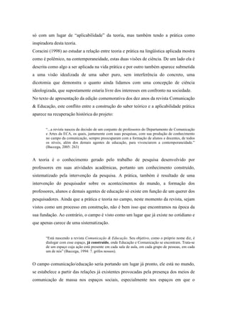 só com um lugar de “aplicabilidade” da teoria, mas também tendo a prática como 
inspiradora desta teoria. 
Coracini (1998) ao estudar a relação entre teoria e prática na lingüística aplicada mostra 
como é polêmico, na contemporaneidade, estas duas visões de ciência. De um lado ela é 
descrita como algo a ser aplicada na vida prática e por outro também aparece submetida 
a uma visão idealizada de uma saber puro, sem interferência do concreto, uma 
dicotomia que demonstra o quanto ainda lidamos com uma concepção de ciência 
ideologizada, que supostamente estaria livre dos interesses em confronto na sociedade. 
No texto de apresentação da edição comemorativa dos dez anos da revista Comunicação 
& Educação, este conflito entre a construção do saber teórico e a aplicabilidade prática 
aparece na recuperação histórica do projeto: 
“...a revista nasceu da decisão de um conjunto de professores do Departamento de Comunicação 
e Artes da ECA, os quais, juntamente com suas pesquisas, com sua produção de conhecimento 
no campo da comunicação, sempre preocuparam com a formação de alunos e docentes, de todos 
os níveis, além dos demais agentes de educação, para vivenciarem a contemporaneidade.” 
(Baccega, 2005: 263) 
A teoria é o conhecimento gerado pelo trabalho de pesquisa desenvolvido por 
professores em suas atividades acadêmicas, portanto um conhecimento construído, 
sistematizado pela intervenção da pesquisa. A prática, também é resultado de uma 
intervenção do pesquisador sobre os acontecimentos do mundo, a formação dos 
professores, alunos e demais agentes de educação só existe em função de um querer dos 
pesquisadores. Ainda que a prática e teoria no campo, neste momento da revista, sejam 
vistos como um processo em construção, não é bem isso que encontramos na época da 
sua fundação. Ao contrário, o campo é visto como um lugar que já existe no cotidiano e 
que apenas carece de uma sistematização. 
“Está nascendo a revista Comunicação & Educação. Seu objetivo, como o próprio nome diz, é 
dialogar com esse espaço, já construído, onde Educação e Comunicação se encontram. Trata-se 
de um espaço cuja ação está presente em cada sala de aula, em cada grupo de pessoas, em cada 
um de nós” (Baccega, 1994: 7. grifos nossos). 
O campo comunicação/educação seria portando um lugar já pronto, ele está no mundo, 
se estabelece a partir das relações já existentes provocadas pela presença dos meios de 
comunicação de massa nos espaços sociais, especialmente nos espaços em que o 
 