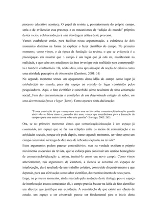 processo educativo acontece. O papel da revista e, posteriormente do próprio campo, 
seria o de evidenciar esta presença e os mecanismos de “edição do mundo” próprios 
destes meios, colaborando para uma abordagem crítica deste processo. 
Vamos estabelecer então, para facilitar nossa argumentação, a existência de dois 
momentos distintos na forma de explicar o fazer científico do campo. No primeiro 
momento, como vimos, o da época da fundação da revista, o que se evidencia é a 
preocupação em mostrar que o campo é um lugar que já está ali, manifestado na 
realidade, e que cabe aos estudiosos da área investigar esta realidade para compreendê-la 
e também confrontá-la. Há, nesta idéia, uma aproximação da noção de ciência como 
uma atividade perceptiva do observador (Zamboni, 2001: 31) 
No segundo momento temos um apagamento desta idéia do campo como lugar já 
estabelecido no mundo, para dar espaço ao sentido de lugar construído pelos 
pesquisadores. Aqui, o fato científico é concebido como resultante de uma construção 
social, fruto das circunstancias e condições de um determinado estágio de saber, em 
uma determinada época e lugar (Idem). Como aparece nesta declaração: 
“Temos convicção de que começamos com uma revista sobre comunicação/educação quando 
ainda não se falava nisso e, passados dez anos, vemos que contribuímos para a formação do 
campo e para uma maior clareza sobre esta questão” (Baccega, 2005: 263) 
Ora, se no primeiro momento vimos que comunicação/educação é um espaço já 
construído, um espaço que se faz nas relações entre os meios de comunicação e as 
atividades sociais, porque ele pode depois, neste segundo momento, ser visto como um 
campo construído ao longo de dez anos de reflexões expostas na revista? 
Estes argumentos podem parecer contraditórios, mas na verdade expõem o próprio 
movimento discursivo da revista, que se esforça para constituir um sentido homogêneo 
de comunicação/educação e, assim, instituí-lo como um novo campo. Como vimos 
anteriormente, nos argumentos de Zamboni, a ciência se constitui em espaços de 
interlocução, ela é resultado de um trabalho coletivo, construído discursivamente e que 
depende, para sua efetivação como saber científico, do reconhecimento de seus pares. 
Logo, no primeiro momento, ainda marcado pela ausência deste diálogo, pois o espaço 
de interlocução estava começando ali, o campo precisa buscar na idéia de fato científico 
um alicerce que justifique sua existência. A constatação de que existe um objeto de 
estudo, um espaço a ser observado parece ser fundamental para o início desta 
 