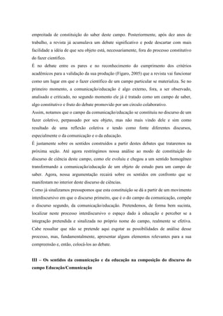 empreitada de constituição do saber deste campo. Posteriormente, após dez anos de 
trabalho, a revista já acumulava um debate significativo e pode descartar com mais 
facilidade a idéia de que seu objeto está, necessariamente, fora do processo constitutivo 
do fazer cientifico. 
É no debate entre os pares e no reconhecimento do cumprimento dos critérios 
acadêmicos para a validação da sua produção (Fígaro, 2005) que a revista vai funcionar 
como um lugar em que o fazer científico de um campo particular se materializa. Se no 
primeiro momento, a comunicação/educação é algo externo, fora, a ser observado, 
analisado e criticado, no segundo momento ele já é tratado como um campo de saber, 
algo constitutivo e fruto do debate promovido por um círculo colaborativo. 
Assim, notamos que o campo da comunicação/educação se constituiu no discurso de um 
fazer coletivo, perpassado por seu objeto, mas não mais vindo dele e sim como 
resultado de uma reflexão coletiva e tendo como fonte diferentes discursos, 
especialmente o da comunicação e o da educação. 
É justamente sobre os sentidos construídos a partir destes debates que trataremos na 
próxima seção. Até agora restringimos nossa análise ao modo de constituição do 
discurso de ciência deste campo, como ele evoluiu e chegou a um sentido homogêneo 
transformando a comunicação/educação de um objeto de estudo para um campo de 
saber. Agora, nossa argumentação recairá sobre os sentidos em confronto que se 
manifestam no interior deste discurso de ciências. 
Como já sinalizamos pressupomos que esta constituição se dá a partir de um movimento 
interdiscursivo em que o discurso primeiro, que é o do campo da comunicação, compõe 
o discurso segundo, da comunicação/educação. Pretendemos, de forma bem sucinta, 
localizar neste processo interdiscursivo o espaço dado à educação e perceber se a 
integração pretendida e sinalizada no próprio nome do campo, realmente se efetiva. 
Cabe ressaltar que não se pretende aqui esgotar as possibilidades de análise desse 
processo, mas, fundamentalmente, apresentar alguns elementos relevantes para a sua 
compreensão e, então, colocá-los ao debate. 
III – Os sentidos da comunicação e da educação na composição do discurso do 
campo Educação/Comunicação 
 