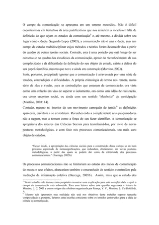 O campo da comunicação se apresenta em um terreno movediço. Não é difícil 
encontrarmos em trabalhos da área justificativas que nos remetem a inevitável falta de 
definição do que sejam os estudos da comunicação5 e, até mesmo, a dúvida sobre seu 
lugar como ciência. Segundo Lopes (2003), a comunicação não é uma ciência, mas um 
campo de estudo multidisciplinar cujos métodos e teorias foram desenvolvidos a partir 
do quadro de outras teorias sociais. Contudo, esta é uma posição que está longe de ser 
consenso e no quadro dos estudiosos da comunicação, apesar do reconhecimento da sua 
complexidade e da dificuldade de definição do seu objeto de estudo, existe a defesa do 
seu papel científico, mesmo que novo e ainda em construção (Martino, 2003). 
Seria, portanto, precipitado ignorar que a comunicação é atravessada por uma série de 
tensões, contradições e dificuldades. A própria etimologia do termo nos remete, numa 
série de idas e vindas, para as contradições que emanam da comunicação, ora vista 
como uma relação em vias de superar o isolamento, ora como uma idéia de realização, 
ora como encontro social, ou ainda com um sentido “platônico” de participação 
(Martino, 2003: 14). 
Contudo, mesmo no interior de um movimento carregado de tensão6 as definições 
aparecem, circulam e se cristalizam. Reconhecendo a complexidade seus pesquisadores 
não a negam, mas a tomam como a força do seu fazer científico. A comunicação se 
apropriaria dos saberes das Ciências Sociais para transformá-los, por meio de novas 
posturas metodológicas, e com foco nos processos comunicacionais, seu mais caro 
objeto de estudos. 
“Desse modo, a apropriação das ciências sociais para a constituição desse campo se dá num 
processo espiralado de metassignificações, que redundam, obviamente, em novas posturas 
metodológicas, a partir das quais se poderá dar conta da efetividade dos processos 
comunicacionais.” (Baccega, 2005b) 
Os processos comunicacionais não se limitariam ao estudo dos meios de comunicação 
de massa e seus efeitos, abarcariam também o emaranhado de sentidos construídos pela 
mediação da informação coletiva (Baccega, 2005b). Assim, mais que o estudo dos 
5 Neste trabalho não temos como propósito encontrar uma explicação para esta complexidade a qual o 
campo da comunicação está submetido. Para uma leitura sobre esta questão sugerimos a leitura de 
Martino, L. C, 2001 e outros artigos da coletânea organizada por França, V. V., Martino, L. C e Hohlfedt, 
A. 
6 Mesmo não ignorando esta realidade não está nos objetivos deste trabalho superar tamanha 
complexidade e, portanto, faremos uma escolha consciente sobre os sentidos construídos para a idéia de 
ciência da comunicação. 
 