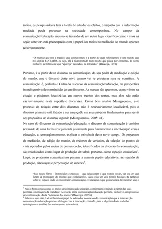 meios, os pesquisadores tem a tarefa de estudar os efeitos, o impacto que a informação 
mediada pode provocar na sociedade contemporânea. No campo da 
comunicação/educação, mesmo se tratando de um outro lugar científico como vimos na 
seção anterior, esta preocupação com o papel dos meios na mediação do mundo aparece 
recorrentemente. 
“O mundo que nos é trazido, que conhecemos e a partir do qual refletiremos é um mundo que 
nos chega EDITADO, ou seja, ele é redesenhado num trajeto que passa por centenas, às vezes 
milhares de filtros até que “apareça” no rádio, na televisão.” (Baccega, 1994) 
Portanto, é a partir deste discurso da comunicação, do seu poder de mediação e edição 
do mundo, que o discurso deste novo campo vai se estruturar para se constituir. A 
comunicação é, portanto o Outro do discurso da comunicação/educação, na perspectiva 
interdiscursiva de constituição de um discurso. As marcas são aparentes, como vimos na 
citação e podemos localizá-las em outros trechos dos textos, mas eles não estão 
exclusivamente nesta superfície discursiva. Como bem analisa Maingueneau, este 
processo de relação entre dois discursos não é necessariamente localizável, pois o 
discurso primeiro está fadado a ser ameaçado em seus próprios fundamentos para servir 
aos propósitos do discurso segundo (Maingueneau, 2005: 41). 
No caso do discurso da comunicação/educação, o discurso da comunicação é também 
retomado de uma forma reorganizada justamente para fundamentar a interlocução com a 
educação, e, conseqüentemente, explicar a existência deste novo campo. Os processos 
de mediação, de edição do mundo, de recortes de verdades, de seleção de pontos de 
vista operados pelos meios de comunicação, identificados no discurso da comunicação, 
são recolocados como lugar de produção de saber, portanto, como espaços educativos7. 
Logo, os processos comunicativos passam a assumir papéis educativos, no sentido de 
produção, circulação e perpetuação de saberes8. 
“São esses filtros – instituições e pessoas – que selecionam o que vamos ouvir, ver ou ler; que 
fazem a montagem do mundo que conhecemos. Aqui está um dos pontos básicos da reflexão 
sobre o espaço onde se encontram Comunicação e Educação e que gostaríamos de mostrar: que o 
7 Para o bem o para o mal os meios de comunicação educam, conformam o mundo a partir das suas 
próprias construções da realidade. A relação entre comunicação/educação permite, inclusive, um processo 
de confrontação desta “educação dos meios” (Baccega, 2005b) 
8 Sabemos que não é só atribuindo o papel de educador aos meios de comunicação que a intersecção 
comunicação/educação procura dialogar com a educação, contudo, para o objetivo deste trabalho 
restringimos a análise dos meios como educadores. 
 