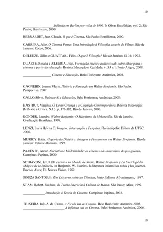 10 
__________________ Infância em Berlim por volta de 1900. In Obras Escolhidas; vol. 2; São 
Paulo; Brasiliense, 2000. 
10 
BERNARDET, Jean-Claude. O que é Cinema. São Paulo: Brasiliense, 2000. 
CABRERA, Julio. O Cinema Pensa: Uma Introdução à Filosofia através de Filmes. Rio de 
Janeiro: Rocco, 2006. 
DELEUZE, Gilles e GUATTARI, Félix. O que é Filosofia? Rio de Janeiro; Ed 34; 1992. 
DUARTE, Rosália e ALEGRIA, João. Formação estética audiovisual: outro olhar para o 
cinema a partir da educação. Revista Educação e Realidade, v. 33 n.1. Porto Alegre, 2008. 
_________________ Cinema e Educação. Belo Horizonte; Autêntica, 2002. 
GAGNEBIN, Jeanne Marie. História e Narração em Walter Benjamin. São Paulo: 
Perspectiva, 2007. 
GALLO,Silvio. Deleuze & a Educação. Belo Horizonte; Autêntica, 2008. 
KASTRUP, Virgínia. O Devir-Criança e a Cognição Contemporânea. Revista Psicologia: 
Reflexão e Crítica. N.13; p. 373-382; Rio de Janeiro, 2000. 
KONDER, Leandro. Walter Benjamin: O Marxismo da Melancolia. Rio de Janeiro: 
Civilização Brasileira, 1999. 
LENZI, Lucia Helena C. Imagem: Intervenção e Pesquisa. Florianópolis: Editora da UFSC, 
2006. 
MURICY, Kátia. Alegoria da Dialética: Imagem e Pensamento em Walter Benjamin. Rio de 
Janeiro: Relume-Damurá, 1999. 
PARENTE, André. Narrativa e Modernidade: os cinemas não-narrativos do pós-guerra. 
Campinas: Papirus, 2000. 
SCHIAVONI, GIULIO. Frente a un Mundo de Sueño. Walter Benjamin y La Enciclopédia 
Mágica de la Infância. In Benjamin, W. Escritos, la literatura infantil los niños y los jovenes. 
Buenos Aires; Ed. Nueva Vision, 1989. 
SOUZA SANTOS, B. Um Discurso sobre as Ciências. Porto; Editora Afrontamento, 1987. 
STAM, Robert. Bakhtin: da Teoria Literária à Cultura de Massa. São Paulo: Ática, 1992. 
_____________ Introdução à Teoria do Cinema. Campinas: Papirus, 2003. 
TEIXEIRA, Inês A. de Castro. A Escola vai ao Cinema. Belo Horizonte: Autentica 2003. 
_________________________ A Infância vai ao Cinema. Belo Horizonte: Autêntica, 2006. 
 