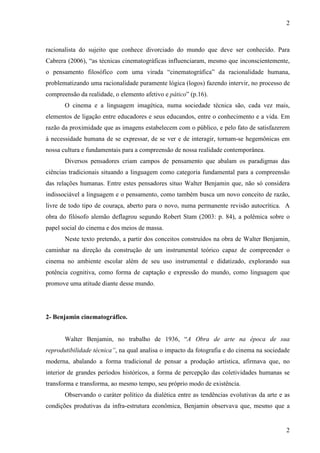 2 
racionalista do sujeito que conhece divorciado do mundo que deve ser conhecido. Para 
Cabrera (2006), “as técnicas cinematográficas influenciaram, mesmo que inconscientemente, 
o pensamento filosófico com uma virada “cinematográfica” da racionalidade humana, 
problematizando uma racionalidade puramente lógica (logos) fazendo intervir, no processo de 
compreensão da realidade, o elemento afetivo e pático” (p.16). 
O cinema e a linguagem imagética, numa sociedade técnica são, cada vez mais, 
elementos de ligação entre educadores e seus educandos, entre o conhecimento e a vida. Em 
razão da proximidade que as imagens estabelecem com o público, e pelo fato de satisfazerem 
à necessidade humana de se expressar, de se ver e de interagir, tornam-se hegemônicas em 
nossa cultura e fundamentais para a compreensão de nossa realidade contemporânea. 
Diversos pensadores criam campos de pensamento que abalam os paradigmas das 
ciências tradicionais situando a linguagem como categoria fundamental para a compreensão 
das relações humanas. Entre estes pensadores situo Walter Benjamin que, não só considera 
indissociável a linguagem e o pensamento, como também busca um novo conceito de razão, 
livre de todo tipo de couraça, aberto para o novo, numa permanente revisão autocrítica. A 
obra do filósofo alemão deflagrou segundo Robert Stam (2003: p. 84), a polêmica sobre o 
papel social do cinema e dos meios de massa. 
Neste texto pretendo, a partir dos conceitos construídos na obra de Walter Benjamin, 
caminhar na direção da construção de um instrumental teórico capaz de compreender o 
cinema no ambiente escolar além de seu uso instrumental e didatizado, explorando sua 
potência cognitiva, como forma de captação e expressão do mundo, como linguagem que 
promove uma atitude diante desse mundo. 
2 
2- Benjamin cinematográfico. 
Walter Benjamin, no trabalho de 1936, “A Obra de arte na época de sua 
reprodutibilidade técnica”, na qual analisa o impacto da fotografia e do cinema na sociedade 
moderna, abalando a forma tradicional de pensar a produção artística, afirmava que, no 
interior de grandes períodos históricos, a forma de percepção das coletividades humanas se 
transforma e transforma, ao mesmo tempo, seu próprio modo de existência. 
Observando o caráter político da dialética entre as tendências evolutivas da arte e as 
condições produtivas da infra-estrutura econômica, Benjamin observava que, mesmo que a 
 