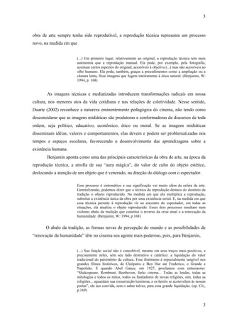 3 
obra de arte sempre tenha sido reprodutível, a reprodução técnica representa um processo 
novo, na medida em que 
(...) Em primeiro lugar, relativamente ao original, a reprodução técnica tem mais 
autonomia que a reprodução manual. Ela pode, por exemplo, pela fotografia, 
acentuar certos aspectos do original, acessíveis à objetiva (...) mas não acessíveis ao 
olho humano. Ela pode, também, graças a procedimentos como a ampliação ou a 
câmara lenta, fixar imagens que fogem inteiramente à ótica natural. (Benjamin, W: 
1994, p. 168) 
As imagens técnicas e mediatizadas introduzem transformações radicais em nossa 
cultura, nos menores atos da vida cotidiana e nas relações de coletividade. Nesse sentido, 
Duarte (2002) reconhece a natureza eminentemente pedagógica do cinema, não tendo como 
desconsiderar que as imagens midiáticas são produtoras e conformadoras de discursos de toda 
ordem, seja político, educativo, econômico, ético ou moral. Se as imagens midiáticas 
disseminam idéias, valores e comportamentos, elas devem e podem ser problematizadas nos 
tempos e espaços escolares, favorecendo o desenvolvimento das aprendizagens sobre a 
existência humana. 
Benjamin aponta como uma das principais características da obra de arte, na época da 
reprodução técnica, a atrofia de sua “aura mágica”, do valor de culto do objeto estético, 
deslocando a atenção de um objeto que é venerado, na direção do diálogo com o espectador. 
Esse processo é sintomático e sua significação vai muito além da esfera da arte. 
Generalizando, podemos dizer que a técnica da reprodução destaca do domínio da 
tradição o objeto reproduzido. Na medida em que ela multiplica a reprodução, 
substitui a existência única da obra por uma existência serial. E, na medida em que 
essa técnica permite à reprodução vir ao encontro do espectador, em todas as 
situações, ela atualiza o objeto reproduzido. Esses dois processos resultam num 
violento abalo da tradição que constitui o reverso da crise atual e a renovação da 
humanidade. (Benjamin, W: 1994, p.168) 
O abalo da tradição, as formas novas de percepção do mundo e as possibilidades de 
3 
“renovação da humanidade” têm no cinema seu agente mais poderoso, pois, para Benjamin, 
(...) Sua função social não é concebível, mesmo em seus traços mais positivos, e 
precisamente neles, sem seu lado destrutivo e catártico: a liquidação do valor 
tradicional do patrimônio da cultura. Esse fenômeno é especialmente tangível nos 
grandes filmes históricos, de Cleópatra e Ben Hur até Frederico, o Grande e 
Napoleão. E quando Abel Gance, em 1927, proclamou com entusiasmo: 
“Shakespeare, Rembrant, Beethoven, farão cinema... Todas as lendas, todas as 
mitologias e todos os mitos, todos os fundadores de novas religiões, sim, todas as 
religiões... aguardam sua ressurreição luminosa, e os heróis se acotovelam às nossas 
portas”, ele nos convida, sem o saber talvez, para essa grande liquidação. (op. Cit., 
p.169) 
 