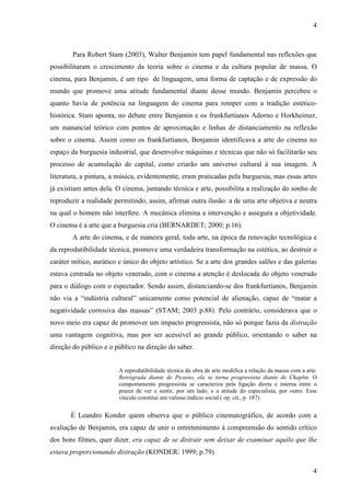 4 
Para Robert Stam (2003), Walter Benjamin tem papel fundamental nas reflexões que 
possibilitaram o crescimento da teoria sobre o cinema e da cultura popular de massa. O 
cinema, para Benjamin, é um tipo de linguagem, uma forma de captação e de expressão do 
mundo que promove uma atitude fundamental diante desse mundo. Benjamin percebeu o 
quanto havia de potência na linguagem do cinema para romper com a tradição estético-histórica. 
Stam aponta, no debate entre Benjamin e os frankfurtianos Adorno e Horkheimer, 
um manancial teórico com pontos de aproximação e linhas de distanciamento na reflexão 
sobre o cinema. Assim como os frankfurtianos, Benjamin identificava a arte do cinema no 
espaço da burguesia industrial, que desenvolve máquinas e técnicas que não só facilitarão seu 
processo de acumulação de capital, como criarão um universo cultural à sua imagem. A 
literatura, a pintura, a música, evidentemente, eram praticadas pela burguesia, mas essas artes 
já existiam antes dela. O cinema, juntando técnica e arte, possibilita a realização do sonho de 
reproduzir a realidade permitindo, assim, afirmar outra ilusão: a de uma arte objetiva e neutra 
na qual o homem não interfere. A mecânica elimina a intervenção e assegura a objetividade. 
O cinema é a arte que a burguesia cria (BERNARDET; 2000; p.16). 
A arte do cinema, e de maneira geral, toda arte, na época da renovação tecnológica e 
da reprodutibilidade técnica, promove uma verdadeira transformação na estética, ao destruir o 
caráter mítico, aurático e único do objeto artístico. Se a arte dos grandes salões e das galerias 
estava centrada no objeto venerado, com o cinema a atenção é deslocada do objeto venerado 
para o diálogo com o espectador. Sendo assim, distanciando-se dos frankfurtianos, Benjamin 
não via a “indústria cultural” unicamente como potencial de alienação, capaz de “matar a 
negatividade corrosiva das massas” (STAM; 2003 p.88). Pelo contrário, considerava que o 
novo meio era capaz de promover um impacto progressista, não só porque fazia da distração 
uma vantagem cognitiva, mas por ser acessível ao grande público, orientando o saber na 
direção do público e o público na direção do saber. 
A reprodutibilidade técnica da obra de arte modifica a relação da massa com a arte. 
Retrógrada diante de Picasso, ela se torna progressista diante de Chaplin. O 
comportamento progressista se caracteriza pela ligação direta e interna entre o 
prazer de ver e sentir, por um lado, e a atitude do especialista, por outro. Esse 
vinculo constitui um valioso indício social.( op. cit., p. 187) 
É Leandro Konder quem observa que o público cinematográfico, de acordo com a 
avaliação de Benjamin, era capaz de unir o entretenimento à compreensão do sentido crítico 
dos bons filmes, quer dizer, era capaz de se distrair sem deixar de examinar aquilo que lhe 
estava proporcionando distração (KONDER: 1999; p.79) 
4 
 