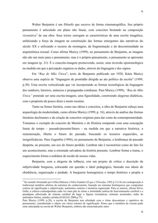6 
Walter Benjamin é um filósofo que escreve de forma cinematográfica. Seu próprio 
pensamento é articulado em plano não linear, com conceitos brotando na composição 
rizomática2 de sua obra. Seus textos carregam as características de uma escrita imagética, 
enfatizando a força da imagem na constituição das formas emergentes das narrativas do 
século XX e utilizando o recurso da montagem, da fragmentação e da descontinuidade na 
arquitetônica textual. Como afirma Muricy (1999), no pensamento de Benjamin, as imagens 
não são um meio para o pensamento, mas é o próprio pensamento, o pensamento se apresenta 
em imagens (p. 21). É o conceito-imagem promovendo, assim, uma inversão epistemológica 
na medida em que a percepção organiza os dados, através da linguagem e dos signos. 
Em “Rua de Mão Única”, texto de Benjamin publicado em 1928, Kátia Muricy 
observa uma espécie de “linguagem de prontidão dirigida ao ato político da escrita” (1999; 
p.30). Uma escrita verticalizada que vai incorporando as formas tecnológicas da linguagem 
dos outdoors, letreiros, anúncios e propagandas cotidianas. Para Muricy (1999), “Rua de Mão 
Única” pretende ser uma escrita-imagem, uma figuralidade, construindo alegorias dialéticas, 
com o propósito de pouco dizer e muito mostrar. 
Tanto na forma literária, como nas idéias e conceitos, a obra de Benjamin esboça uma 
arqueologia da modernidade, como afirma Muricy (1999; p. 16), através da análise das formas 
literárias declinantes e da criação de conceitos originais para dar conta da contemporaneidade. 
Tomamos o exemplo do conceito de Memória e de História rompendo com uma concepção 
linear de tempo – passado/presente/futuro - na medida em que a narrativa histórica, a 
rememoração, liberta o futuro do passado, buscando os tesouros esquecidos, as 
insignificâncias. Para Gagnebin (1994), no pensamento de Benjamin, a lembrança do passado 
desperta, no presente, um eco do futuro perdido. Lembrar não é reconstituir como de fato foi 
um acontecimento, mas a retomada salvadora da história presente. Lembrar forma a trama, o 
esquecimento forma a urdidura do tecido de nossas vidas. 
Benjamin, com a alegoria da infância, cria um projeto de crítica e descrição da 
subjetividade burguesa, colocando em questão o ideal pedagógico, baseado nos ideais de 
obediência, organização e piedade. A burguesia homogeiniza o tempo histórico e propõe a 
2 No sentido formulado por Gilles Deleuze e Félix Guattari (O que é Filosofia; 1992 p.13,14) em contraposição à 
tradicional metáfora arbórea da estrutura do conhecimento, baseada em sistemas hierárquicos que comportam 
centros de significação e subjetivação, autômatos centrais e memória organizada. Para os autores, afirma Silvio 
Gallo, a ciência contemporânea cada vez mais põe às claras a intimidade caótica do funcionamento cerebral e o 
paradigma arborizado do sistema cerebral dá lugar a figuras rizomáticas, sistemas acentrados, redes de 
autômatos finitos, estados caóides.(GALLO; 2008,p.75) 
Para Muricy (1999; p.28), a escrita de Benjamin tem afinidade com o ritmo descontínuo e repetitivo do 
pensamento, considerando o objeto em vários estratos de significação. Penso que a metáfora do rizoma pode 
estar antecipada na escrita de Walter Benjamin, embora não enunciada pelo autor. 
6 
 