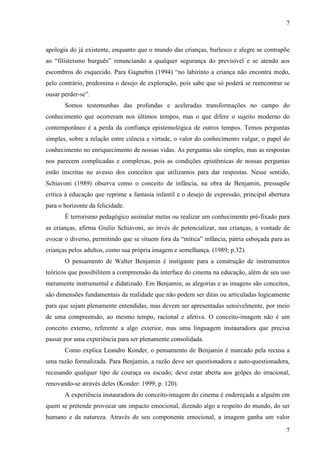 7 
apologia do já existente, enquanto que o mundo das crianças, burlesco e alegre se contrapõe 
ao “filisteísmo burguês” renunciando a qualquer segurança do previsível e se atendo aos 
escombros do esquecido. Para Gagnebin (1994) “no labirinto a criança não encontra medo, 
pelo contrário, predomina o desejo de exploração, pois sabe que só poderá se reencontrar se 
ousar perder-se”. 
Somos testemunhas das profundas e aceleradas transformações no campo do 
conhecimento que ocorreram nos últimos tempos, mas o que difere o sujeito moderno do 
contemporâneo é a perda da confiança epistemológica de outros tempos. Temos perguntas 
simples, sobre a relação entre ciência e virtude, o valor do conhecimento vulgar, o papel do 
conhecimento no enriquecimento de nossas vidas. As perguntas são simples, mas as respostas 
nos parecem complicadas e complexas, pois as condições epistêmicas de nossas perguntas 
estão inscritas no avesso dos conceitos que utilizamos para dar respostas. Nesse sentido, 
Schiavoni (1989) observa como o conceito de infância, na obra de Benjamin, pressupõe 
crítica à educação que reprime a fantasia infantil e o desejo de expressão, principal abertura 
para o horizonte da felicidade. 
É terrorismo pedagógico assinalar metas ou realizar um conhecimento pré-fixado para 
as crianças, afirma Giulio Schiavoni, ao invés de potencializar, nas crianças, a vontade de 
evocar o diverso, permitindo que se situem fora da “mítica” infância, pátria esboçada para as 
crianças pelos adultos, como sua própria imagem e semelhança. (1989; p.32). 
O pensamento de Walter Benjamin é instigante para a construção de instrumentos 
teóricos que possibilitem a compreensão da interface do cinema na educação, além de seu uso 
meramente instrumental e didatizado. Em Benjamin, as alegorias e as imagens são conceitos, 
são dimensões fundamentais da realidade que não podem ser ditas ou articuladas logicamente 
para que sejam plenamente entendidas, mas devem ser apresentadas sensivelmente, por meio 
de uma compreensão, ao mesmo tempo, racional e afetiva. O conceito-imagem não é um 
conceito externo, referente a algo exterior, mas uma linguagem instauradora que precisa 
passar por uma experiência para ser plenamente consolidada. 
Como explica Leandro Konder, o pensamento de Benjamin é marcado pela recusa a 
uma razão formalizada. Para Benjamin, a razão deve ser questionadora e auto-questionadora, 
recusando qualquer tipo de couraça ou escudo; deve estar aberta aos golpes do irracional, 
renovando-se através deles (Konder: 1999; p. 120). 
A experiência instauradora do conceito-imagem do cinema é endereçada a alguém em 
quem se pretende provocar um impacto emocional, dizendo algo a respeito do mundo, do ser 
humano e da natureza. Através de seu componente emocional, a imagem ganha um valor 
7 
 