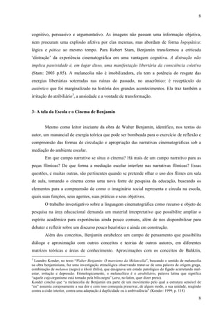 8 
cognitivo, persuasivo e argumentativo. As imagens não passam uma informação objetiva, 
nem procuram uma explosão afetiva por elas mesmas, mas abordam de forma logopática: 
lógica e pática ao mesmo tempo. Para Robert Stam, Benjamin transformou a criticada 
‘distração’ da experiência cinematográfica em uma vantagem cognitiva. A distração não 
implica passividade é, em lugar disso, uma manifestação libertária da consciência coletiva 
(Stam: 2003 p.85). A melancolia não é imobilizadora, ela tem a potência do resgate das 
energias libertárias soterradas nas ruínas do passado, no anacrônico: é receptáculo do 
autêntico que foi marginalizado na história dos grandes acontecimentos. Ela traz também a 
irritação do atribiliário3, a ansiedade e a vontade de transformação. 
8 
3- A tela da Escola e o Cinema de Benjamin 
Mesmo como leitor iniciante da obra de Walter Benjamin, identifico, nos textos do 
autor, um manancial de energia teórica que pode ser bombeada para o exercício de reflexão e 
compreensão das formas de circulação e apropriação das narrativas cinematográficas sob a 
mediação do ambiente escolar. 
Em que campo narrativo se situa o cinema? Há mais de um campo narrativo para as 
peças fílmicas? De que forma a mediação escolar interfere nas narrativas fílmicas? Essas 
questões, e muitas outras, são pertinentes quando se pretende olhar o uso dos filmes em sala 
de aula, tomando o cinema como uma nova fonte de pesquisa da educação, buscando os 
elementos para a compreensão de como o imaginário social representa e circula na escola, 
quais suas funções, seus agentes, suas práticas e seus objetivos. 
O trabalho investigativo sobre a linguagem cinematográfica como recurso e objeto de 
pesquisa na área educacional demanda um material interpretativo que possibilite ampliar o 
espírito acadêmico para experiências ainda pouco comuns, além de nos disponibilizar para 
debater e refletir sobre um discurso pouco heurístico e ainda em construção. 
Além dos conceitos, Benjamin estabelece um campo de pensamento que possibilita 
diálogo e aproximação com outros conceitos e teorias de outros autores, em diferentes 
matrizes teóricas e áreas de conhecimento. Aproximações com os conceitos de Bahktin, 
3 Leandro Konder, no texto “Walter Benjamin: O marxismo da Melancolia”, buscando o sentido de melancolia 
na obra benjaminiana, faz uma investigação etimológica observando tratar-se de uma palavra de origem grega, 
combinação de melanos (negro) e kholé (bílis), que designava um estado patológico do fígado acarretando mal-estar, 
irritação e depressão. Etimologicamente, o melancólico é o atrabiliário, palavra latina que significa 
“aquele cujo organismo está tomado pela bílis negra” (atra, no latim, quer dizer preto). 
Konder conclui que “a melancolia de Benjamin era parte de um movimento pelo qual a estrutura sensível de 
“eu” assumia corajosamente a sua dor e com isso conseguia preservar, de algum modo, a sua unidade, reagindo 
contra a cisão interior, contra uma adaptação à duplicidade ou à ambivalência” (Konder: 1999; p. 118) 
 