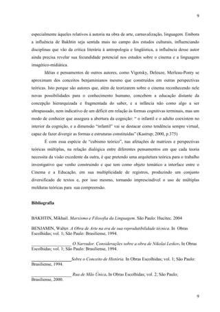 9 
especialmente àqueles relativos à autoria na obra de arte, carnavalização, linguagem. Embora 
a influência de Bakhtin seja sentida mais no campo dos estudos culturais, influenciando 
disciplinas que vão da crítica literária à antropologia e lingüística, a influência desse autor 
ainda precisa revelar sua fecundidade potencial nos estudos sobre o cinema e a linguagem 
imagético-midiática. 
Idéias e pensamentos de outros autores, como Vigotsky, Deleuze, Merleau-Ponty se 
aproximam dos conceitos benjaminianos mesmo que construídos em outras perspectivas 
teóricas. Isto porque são autores que, além de teorizarem sobre o cinema reconhecendo nele 
novas possibilidades para o conhecimento humano, concebem a educação distante da 
concepção hierarquizada e fragmentada do saber, e a infância não como algo a ser 
ultrapassado, nem indicativo de um déficit em relação às formas cognitivas terminais, mas um 
modo de conhecer que assegura a abertura da cognição: “ o infantil e o adulto coexistem no 
interior da cognição, e a dimensão “infantil” vai se destacar como tendência sempre virtual, 
capaz de fazer divergir as formas e estruturas constituídas” (Kastrup; 2000, p.375) 
É com essa espécie de “cubismo teórico”, nas afetações de matrizes e perspectivas 
teóricas múltiplas, na relação dialógica entre diferentes pensamentos em que cada teoria 
necessita da visão excedente da outra, é que pretendo uma arquitetura teórica para o trabalho 
investigativo que venho construindo e que tem como objeto temático a interface entre o 
Cinema e a Educação, em sua multiplicidade de registros, produzindo um conjunto 
diversificado de textos e, por isso mesmo, tornando imprescindível o uso de múltiplas 
molduras teóricas para sua compreensão. 
9 
Bibliografia 
BAKHTIN, Mikhail. Marxismo e Filosofia da Linguagem. São Paulo: Hucitec. 2004 
BENJAMIN, Walter. A Obra de Arte na era de sua reprodutibilidade técnica. In Obras 
Escolhidas; vol. 1; São Paulo: Brasiliense, 1994. 
__________________ O Narrador. Considerações sobre a obra de Nikolai Leskov. In Obras 
Escolhidas; vol. 1; São Paulo: Brasiliense, 1994. 
__________________Sobre o Conceito de História. In Obras Escolhidas; vol. 1; São Paulo: 
Brasiliense, 1994. 
__________________ Rua de Mão Única. In Obras Escolhidas; vol. 2; São Paulo; 
Brasiliense, 2000. 
 