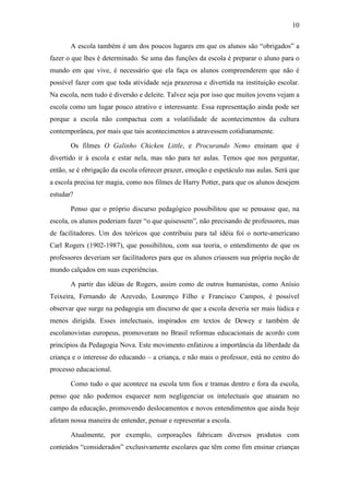 10 
A escola também é um dos poucos lugares em que os alunos são “obrigados” a 
fazer o que lhes é determinado. Se uma das funções da escola é preparar o aluno para o 
mundo em que vive, é necessário que ela faça os alunos compreenderem que não é 
possível fazer com que toda atividade seja prazerosa e divertida na instituição escolar. 
Na escola, nem tudo é diversão e deleite. Talvez seja por isso que muitos jovens vejam a 
escola como um lugar pouco atrativo e interessante. Essa representação ainda pode ser 
porque a escola não compactua com a volatilidade de acontecimentos da cultura 
contemporânea, por mais que tais acontecimentos a atravessem cotidianamente. 
Os filmes O Galinho Chicken Little, e Procurando Nemo ensinam que é 
divertido ir à escola e estar nela, mas não para ter aulas. Temos que nos perguntar, 
então, se é obrigação da escola oferecer prazer, emoção e espetáculo nas aulas. Será que 
a escola precisa ter magia, como nos filmes de Harry Potter, para que os alunos desejem 
estudar? 
Penso que o próprio discurso pedagógico possibilitou que se pensasse que, na 
escola, os alunos poderiam fazer “o que quisessem”, não precisando de professores, mas 
de facilitadores. Um dos teóricos que contribuiu para tal idéia foi o norte-americano 
Carl Rogers (1902-1987), que possibilitou, com sua teoria, o entendimento de que os 
professores deveriam ser facilitadores para que os alunos criassem sua própria noção de 
mundo calçados em suas experiências. 
A partir das idéias de Rogers, assim como de outros humanistas, como Anísio 
Teixeira, Fernando de Azevedo, Lourenço Filho e Francisco Campos, é possível 
observar que surge na pedagogia um discurso de que a escola deveria ser mais lúdica e 
menos dirigida. Esses intelectuais, inspirados em textos de Dewey e também de 
escolanovistas europeus, promoveram no Brasil reformas educacionais de acordo com 
princípios da Pedagogia Nova. Este movimento enfatizou a importância da liberdade da 
criança e o interesse do educando – a criança, e não mais o professor, está no centro do 
processo educacional. 
Como tudo o que acontece na escola tem fios e tramas dentro e fora da escola, 
penso que não podemos esquecer nem negligenciar os intelectuais que atuaram no 
campo da educação, promovendo deslocamentos e novos entendimentos que ainda hoje 
afetam nossa maneira de entender, pensar e representar a escola. 
Atualmente, por exemplo, corporações fabricam diversos produtos com 
conteúdos “considerados” exclusivamente escolares que têm como fim ensinar crianças 
 