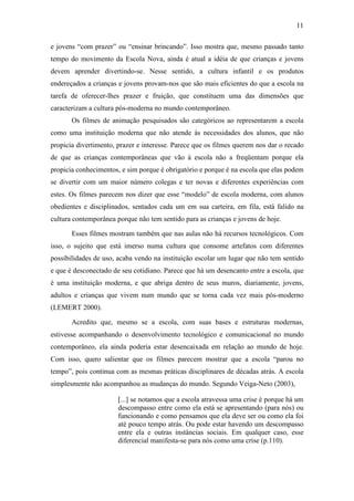 11 
e jovens “com prazer” ou “ensinar brincando”. Isso mostra que, mesmo passado tanto 
tempo do movimento da Escola Nova, ainda é atual a idéia de que crianças e jovens 
devem aprender divertindo-se. Nesse sentido, a cultura infantil e os produtos 
endereçados a crianças e jovens provam-nos que são mais eficientes do que a escola na 
tarefa de oferecer-lhes prazer e fruição, que constituem uma das dimensões que 
caracterizam a cultura pós-moderna no mundo contemporâneo. 
Os filmes de animação pesquisados são categóricos ao representarem a escola 
como uma instituição moderna que não atende às necessidades dos alunos, que não 
propicia divertimento, prazer e interesse. Parece que os filmes querem nos dar o recado 
de que as crianças contemporâneas que vão à escola não a freqüentam porque ela 
propicia conhecimentos, e sim porque é obrigatório e porque é na escola que elas podem 
se divertir com um maior número colegas e ter novas e diferentes experiências com 
estes. Os filmes parecem nos dizer que esse “modelo” de escola moderna, com alunos 
obedientes e disciplinados, sentados cada um em sua carteira, em fila, está falido na 
cultura contemporânea porque não tem sentido para as crianças e jovens de hoje. 
Esses filmes mostram também que nas aulas não há recursos tecnológicos. Com 
isso, o sujeito que está imerso numa cultura que consome artefatos com diferentes 
possibilidades de uso, acaba vendo na instituição escolar um lugar que não tem sentido 
e que é desconectado de seu cotidiano. Parece que há um desencanto entre a escola, que 
é uma instituição moderna, e que abriga dentro de seus muros, diariamente, jovens, 
adultos e crianças que vivem num mundo que se torna cada vez mais pós-moderno 
(LEMERT 2000). 
Acredito que, mesmo se a escola, com suas bases e estruturas modernas, 
estivesse acompanhando o desenvolvimento tecnológico e comunicacional no mundo 
contemporâneo, ela ainda poderia estar desencaixada em relação ao mundo de hoje. 
Com isso, quero salientar que os filmes parecem mostrar que a escola “parou no 
tempo”, pois continua com as mesmas práticas disciplinares de décadas atrás. A escola 
simplesmente não acompanhou as mudanças do mundo. Segundo Veiga-Neto (2003), 
[...] se notamos que a escola atravessa uma crise é porque há um 
descompasso entre como ela está se apresentando (para nós) ou 
funcionando e como pensamos que ela deve ser ou como ela foi 
até pouco tempo atrás. Ou pode estar havendo um descompasso 
entre ela e outras instâncias sociais. Em qualquer caso, esse 
diferencial manifesta-se para nós como uma crise (p.110). 
 