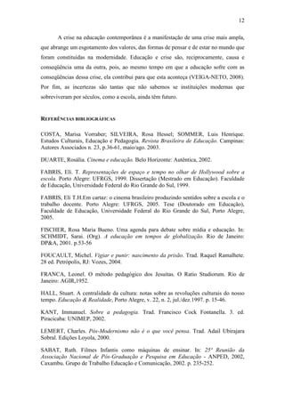 12 
A crise na educação contemporânea é a manifestação de uma crise mais ampla, 
que abrange um esgotamento dos valores, das formas de pensar e de estar no mundo que 
foram constituídas na modernidade. Educação e crise são, reciprocamente, causa e 
conseqüência uma da outra, pois, ao mesmo tempo em que a educação sofre com as 
conseqüências dessa crise, ela contribui para que esta aconteça (VEIGA-NETO, 2008). 
Por fim, as incertezas são tantas que não sabemos se instituições modernas que 
sobreviveram por séculos, como a escola, ainda têm futuro. 
REFERÊNCIAS BIBLIOGRÁFICAS 
COSTA, Marisa Vorraber; SILVEIRA, Rosa Hessel; SOMMER, Luis Henrique. 
Estudos Culturais, Educação e Pedagogia. Revista Brasileira de Educação. Campinas: 
Autores Associados n. 23, p.36-61, maio/ago. 2003. 
DUARTE, Rosália. Cinema e educação. Belo Horizonte: Autêntica, 2002. 
FABRIS, Elí. T. Representações de espaço e tempo no olhar de Hollywood sobre a 
escola. Porto Alegre: UFRGS, 1999. Dissertação (Mestrado em Educação). Faculdade 
de Educação, Universidade Federal do Rio Grande do Sul, 1999. 
FABRIS, Elí T.H.Em cartaz: o cinema brasileiro produzindo sentidos sobre a escola e o 
trabalho docente. Porto Alegre: UFRGS, 2005. Tese (Doutorado em Educação), 
Faculdade de Educação, Universidade Federal do Rio Grande do Sul, Porto Alegre, 
2005. 
FISCHER, Rosa Maria Bueno. Uma agenda para debate sobre mídia e educação. In: 
SCHMIDT, Sarai. (Org). A educação em tempos de globalização. Rio de Janeiro: 
DP&A, 2001. p.53-56 
FOUCAULT, Michel. Vigiar e punir: nascimento da prisão. Trad. Raquel Ramalhete. 
28 ed. Petrópolis, RJ: Vozes, 2004. 
FRANCA, Leonel. O método pedagógico dos Jesuítas. O Ratio Studiorum. Rio de 
Janeiro: AGIR,1952. 
HALL, Stuart. A centralidade da cultura: notas sobre as revoluções culturais do nosso 
tempo. Educação & Realidade, Porto Alegre, v. 22, n. 2, jul./dez.1997. p. 15-46. 
KANT, Immanuel. Sobre a pedagogia. Trad. Francisco Cock Fontanella. 3. ed. 
Piracicaba: UNIMEP, 2002. 
LEMERT, Charles. Pós-Modernismo não é o que você pensa. Trad. Adail Ubirajara 
Sobral. Edições Loyola, 2000. 
SABAT, Ruth. Filmes Infantis como máquinas de ensinar. In: 25ª Reunião da 
Associação Nacional de Pós-Graduação e Pesquisa em Educação - ANPED, 2002, 
Caxambu. Grupo de Trabalho Educação e Comunicação, 2002. p. 235-252. 
 