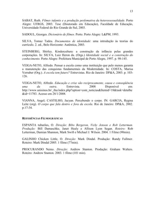 13 
SABAT, Ruth. Filmes infantis e a produção perfomativa da heterossexualidade. Porto 
Alegre: UFRGS, 2003. Tese (Doutorado em Educação), Faculdade de Educação, 
Universidade Federal do Rio Grande do Sul, 2003. 
SADOUL, Georges. Dicionário de filmes. Porto. Porto Alegre: L&PM, 1993. 
SILVA, Tomaz Tadeu. Documentos de identidade: uma introdução às teorias do 
currículo. 2. ed., Belo Horizonte: Autêntica, 2003. 
STEINBERG, Shirley. Kindercultura: a construção da infância pelas grandes 
corporações. In: SILVA, Luiz Heron da. (Orgs.) Identidade social e a construção do 
conhecimento. Porto Alegre: Prefeitura Municipal de Porto Alegre, 1997. p. 98-145. 
VEIGA-NETO, Alfredo. Pensar a escola como uma instituição que pelo menos garanta 
a manutenção das conquistas fundamentais da Modernidade. In: COSTA, Marisa 
Vorraber (Org.). A escola tem futuro? Entrevistas. Rio de Janeiro: DP&A, 2003. p. 103- 
126. 
VEIGA-NETO, Alfredo. Educação e crise são reciprocamente, causa e conseqüência 
uma da outra. Entrevista. 2008 Disponível em: 
http://www.unisinos.br/_ihu/index.php?option=com_noticias&Itemid=18&task=detalhe 
&id=11783. Acesso em 28/1/2008. 
VIANNA, Angel; CASTILHO, Jacyan. Percebendo o corpo. IN: GARCIA, Regina 
Leite (org). O corpo que fala dentro e fora da escola. Rio de Janeiro: DP&A, 2002. 
p.17-34. 
REFERÊNCIAS FILMOGRÁFICAS 
ESPANTA tubarões, O. Direção: Bibo Bergeron, Vicky Jenson e Rob Letterman. 
Produção: Bill Damaschke, Janet Healy e Allison Lyon Segan. Roteiro: Rob 
Letterman, Damian Shannon, Mark Swift e Michael J. Wilson. 2004. 1 Filme (90min). 
GALINHO Chicken Little, O. Direção: Mark Dindal. Produção: Randy Fullmer. 
Roteiro: Mark Dindal 2005. 1 filme (77min). 
PROCURANDO Nemo. Direção: Andrew Stanton. Produção: Graham Walters. 
Roteiro: Andrew Stanton. 2003. 1 filme (101 min). 
