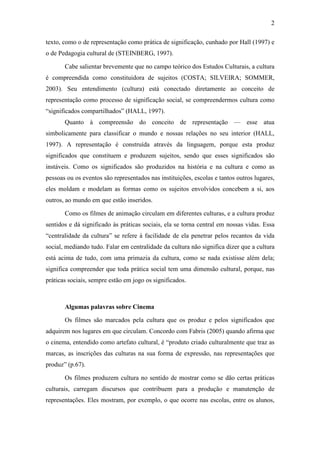 2 
texto, como o de representação como prática de significação, cunhado por Hall (1997) e 
o de Pedagogia cultural de (STEINBERG, 1997). 
Cabe salientar brevemente que no campo teórico dos Estudos Culturais, a cultura 
é compreendida como constituidora de sujeitos (COSTA; SILVEIRA; SOMMER, 
2003). Seu entendimento (cultura) está conectado diretamente ao conceito de 
representação como processo de significação social, se compreendermos cultura como 
“significados compartilhados” (HALL, 1997). 
Quanto à compreensão do conceito de representação — esse atua 
simbolicamente para classificar o mundo e nossas relações no seu interior (HALL, 
1997). A representação é construída através da linguagem, porque esta produz 
significados que constituem e produzem sujeitos, sendo que esses significados são 
instáveis. Como os significados são produzidos na história e na cultura e como as 
pessoas ou os eventos são representados nas instituições, escolas e tantos outros lugares, 
eles moldam e modelam as formas como os sujeitos envolvidos concebem a si, aos 
outros, ao mundo em que estão inseridos. 
Como os filmes de animação circulam em diferentes culturas, e a cultura produz 
sentidos e dá significado às práticas sociais, ela se torna central em nossas vidas. Essa 
“centralidade da cultura” se refere à facilidade de ela penetrar pelos recantos da vida 
social, mediando tudo. Falar em centralidade da cultura não significa dizer que a cultura 
está acima de tudo, com uma primazia da cultura, como se nada existisse além dela; 
significa compreender que toda prática social tem uma dimensão cultural, porque, nas 
práticas sociais, sempre estão em jogo os significados. 
Algumas palavras sobre Cinema 
Os filmes são marcados pela cultura que os produz e pelos significados que 
adquirem nos lugares em que circulam. Concordo com Fabris (2005) quando afirma que 
o cinema, entendido como artefato cultural, é “produto criado culturalmente que traz as 
marcas, as inscrições das culturas na sua forma de expressão, nas representações que 
produz” (p.67). 
Os filmes produzem cultura no sentido de mostrar como se dão certas práticas 
culturais, carregam discursos que contribuem para a produção e manutenção de 
representações. Eles mostram, por exemplo, o que ocorre nas escolas, entre os alunos, 
 