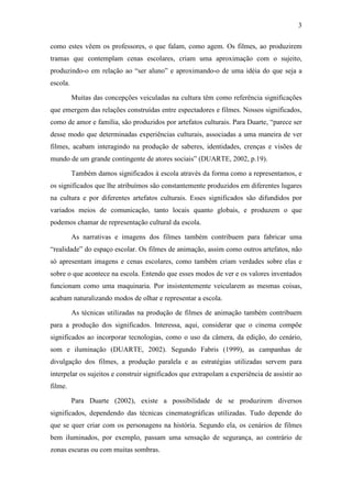 3 
como estes vêem os professores, o que falam, como agem. Os filmes, ao produzirem 
tramas que contemplam cenas escolares, criam uma aproximação com o sujeito, 
produzindo-o em relação ao “ser aluno” e aproximando-o de uma idéia do que seja a 
escola. 
Muitas das concepções veiculadas na cultura têm como referência significações 
que emergem das relações construídas entre espectadores e filmes. Nossos significados, 
como de amor e família, são produzidos por artefatos culturais. Para Duarte, “parece ser 
desse modo que determinadas experiências culturais, associadas a uma maneira de ver 
filmes, acabam interagindo na produção de saberes, identidades, crenças e visões de 
mundo de um grande contingente de atores sociais” (DUARTE, 2002, p.19). 
Também damos significados à escola através da forma como a representamos, e 
os significados que lhe atribuímos são constantemente produzidos em diferentes lugares 
na cultura e por diferentes artefatos culturais. Esses significados são difundidos por 
variados meios de comunicação, tanto locais quanto globais, e produzem o que 
podemos chamar de representação cultural da escola. 
As narrativas e imagens dos filmes também contribuem para fabricar uma 
“realidade” do espaço escolar. Os filmes de animação, assim como outros artefatos, não 
só apresentam imagens e cenas escolares, como também criam verdades sobre elas e 
sobre o que acontece na escola. Entendo que esses modos de ver e os valores inventados 
funcionam como uma maquinaria. Por insistentemente veicularem as mesmas coisas, 
acabam naturalizando modos de olhar e representar a escola. 
As técnicas utilizadas na produção de filmes de animação também contribuem 
para a produção dos significados. Interessa, aqui, considerar que o cinema compõe 
significados ao incorporar tecnologias, como o uso da câmera, da edição, do cenário, 
som e iluminação (DUARTE, 2002). Segundo Fabris (1999), as campanhas de 
divulgação dos filmes, a produção paralela e as estratégias utilizadas servem para 
interpelar os sujeitos e construir significados que extrapolam a experiência de assistir ao 
filme. 
Para Duarte (2002), existe a possibilidade de se produzirem diversos 
significados, dependendo das técnicas cinematográficas utilizadas. Tudo depende do 
que se quer criar com os personagens na história. Segundo ela, os cenários de filmes 
bem iluminados, por exemplo, passam uma sensação de segurança, ao contrário de 
zonas escuras ou com muitas sombras. 
 