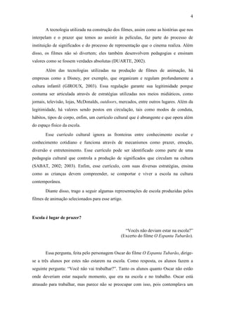 4 
A tecnologia utilizada na construção dos filmes, assim como as histórias que nos 
interpelam e o prazer que temos ao assistir às películas, faz parte do processo de 
instituição de significados e do processo de representação que o cinema realiza. Além 
disso, os filmes não só divertem; eles também desenvolvem pedagogias e ensinam 
valores como se fossem verdades absolutas (DUARTE, 2002). 
Além das tecnologias utilizadas na produção de filmes de animação, há 
empresas como a Disney, por exemplo, que organizam e regulam profundamente a 
cultura infantil (GIROUX, 2003). Essa regulação garante sua legitimidade porque 
costuma ser articulada através de estratégias utilizadas nos meios midiáticos, como 
jornais, televisão, lojas, McDonalds, outdoors, mercados, entre outros lugares. Além da 
legitimidade, há valores sendo postos em circulação, tais como modos de conduta, 
hábitos, tipos de corpo, enfim, um currículo cultural que é abrangente e que opera além 
do espaço físico da escola. 
Esse currículo cultural ignora as fronteiras entre conhecimento escolar e 
conhecimento cotidiano e funciona através de mecanismos como prazer, emoção, 
diversão e entretenimento. Esse currículo pode ser identificado como parte de uma 
pedagogia cultural que controla a produção de significados que circulam na cultura 
(SABAT, 2002; 2003). Enfim, esse currículo, com suas diversas estratégias, ensina 
como as crianças devem compreender, se comportar e viver a escola na cultura 
contemporânea. 
Diante disso, trago a seguir algumas representações de escola produzidas pelos 
filmes de animação selecionados para esse artigo. 
Escola é lugar de prazer? 
“Vocês não deviam estar na escola?” 
(Excerto do filme O Espanta Tubarão). 
Essa pergunta, feita pelo personagem Oscar do filme O Espanta Tubarão, dirige-se 
a três alunos por estes não estarem na escola. Como resposta, os alunos fazem a 
seguinte pergunta: “Você não vai trabalhar?”. Tanto os alunos quanto Oscar não estão 
onde deveriam estar naquele momento, que era na escola e no trabalho. Oscar está 
atrasado para trabalhar, mas parece não se preocupar com isso, pois contemplava um 
 