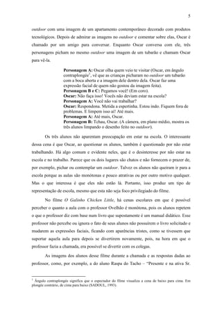 5 
outdoor com uma imagem de um apartamento contemporâneo decorado com produtos 
tecnológicos. Depois de admirar as imagens no outdoor e comentar sobre elas, Oscar é 
chamado por um amigo para conversar. Enquanto Oscar conversa com ele, três 
personagens picham no mesmo outdoor uma imagem de um tubarão e chamam Oscar 
para vê-la. 
Personagem A: Oscar olha quem veio te visitar (Oscar, em ângulo 
contraplongée1, vê que as crianças picharam no outdoor um tubarão 
com a boca aberta e a imagem dele dentro dela. Oscar faz uma 
expressão facial de quem não gostou da imagem feita). 
Personagem B e C: Pegamos você! (Em coro). 
Oscar: Não faça isso! Vocês não deviam estar na escola? 
Personagem A: Você não vai trabalhar? 
Oscar: Respondona. Metida a espertinha. Estou indo. Fiquem fora de 
problemas. E limpem isso aí! Até mais. 
Personagem A: Até mais, Oscar. 
Personagem B: Tchau, Oscar. (A câmera, em plano médio, mostra os 
três alunos limpando o desenho feito no outdoor). 
Os três alunos não aparentam preocupação em estar na escola. O interessante 
dessa cena é que Oscar, ao questionar os alunos, também é questionado por não estar 
trabalhando. Há algo comum e evidente neles, que é o desinteresse por não estar na 
escola e no trabalho. Parece que os dois lugares são chatos e não fornecem o prazer de, 
por exemplo, pichar ou contemplar um outdoor. Talvez os alunos não queiram ir para a 
escola porque as aulas são monótonas e pouco atrativas ou por outro motivo qualquer. 
Mas o que interessa é que eles não estão lá. Portanto, isso produz um tipo de 
representação de escola, mesmo que esta não seja foco privilegiado do filme. 
No filme O Galinho Chicken Little, há cenas escolares em que é possível 
perceber o quanto a aula com o professor Ovelhão é monótona, pois os alunos repetem 
o que o professor diz com base num livro que supostamente é um manual didático. Esse 
professor não percebe ou ignora o fato de seus alunos não possuírem o livro solicitado e 
mudarem as expressões faciais, ficando com aparências tristes, como se tivessem que 
suportar aquela aula para depois se divertirem novamente, pois, na hora em que o 
professor fazia a chamada, era possível se divertir com os colegas. 
As imagens dos alunos desse filme durante a chamada e as respostas dadas ao 
professor, como, por exemplo, a do aluno Raspa do Tacho – “Presente e na ativa Sr. 
1 Ângulo contraplongée significa que o espectador do filme visualiza a cena de baixo para cima. Em 
plongée contrário, de cima para baixo (SADOUL, 1993). 
 