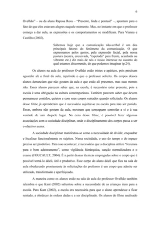 6 
Ovelhão” – ou da aluna Raposa Rosa – “Presente, linda e pontual” –, apontam para o 
fato de que eles estavam alegres naquele momento. Mas, no instante em que o professor 
começa a dar aula, as expressões e os comportamentos se modificam. Para Vianna e 
Castilho (2002), 
Sabemos hoje que a comunicação não-verbal é um dos 
principais fatores do fenômeno da comunicação. O que 
expressamos pelos gestos, pela expressão facial, pela nossa 
postura (neutra, encurvada, “espetada” para frente, acanhada ou 
vibrante etc.) diz mais de nós e nosso interesse no assunto do 
qual estamos discorrendo, do que podemos imaginar (p.24). 
Os alunos na aula do professor Ovelhão estão tristes e apáticos, pois precisam 
aguardar ali o final da aula, repetindo o que o professor solicita. Os corpos desses 
alunos denunciam que não gostam da aula e que estão ali presentes, mas suas mentes 
não. Esses alunos parecem saber que, na escola, é necessário estar presente, pois a 
escola é uma obrigação na cultura contemporânea. Também parecem saber que devem 
permanecer contidos, quietos e com seus corpos sentados quando solicitado. Os alunos 
desse filme já aprenderam que é necessário sujeitar-se na escola para não ser punido. 
Esses, embora não gostem da aula, mostram que conseguem controlar a si e à sua 
vontade de sair daquele lugar. Na cena desse filme, é possível fazer algumas 
associações com a sociedade disciplinar, onde o disciplinamento dos corpos passa a ser 
o objetivo maior. 
A sociedade disciplinar manifestou-se como a necessidade de dividir, enquadrar 
e localizar funcionalmente os sujeitos. Nessa sociedade, o uso do tempo e do espaço 
precisa ser produtivo. Para isso acontecer, é necessário que a disciplina utilize “recursos 
para o bom adestramento”, como vigilância hierárquica, sanção normalizadora e o 
exame (FOUCAULT, 2004). É a partir dessas técnicas empregadas sobre o corpo que é 
possível torná-lo dócil, útil e produtivo. Esse corpo do aluno dócil que fica na sala de 
aula obedecendo prontamente às solicitações do professor é um corpo que admite ser 
utilizado, transformado e aperfeiçoado. 
A maneira como os alunos estão na sala de aula do professor Ovelhão também 
relembra o que Kant (2002) salientou sobre a necessidade de as crianças irem para a 
escola. Para Kant (2002), a escola era necessária para que o aluno aprendesse a ficar 
sentado, a obedecer às ordens dadas e a ser disciplinado. Os alunos do filme analisado 
 