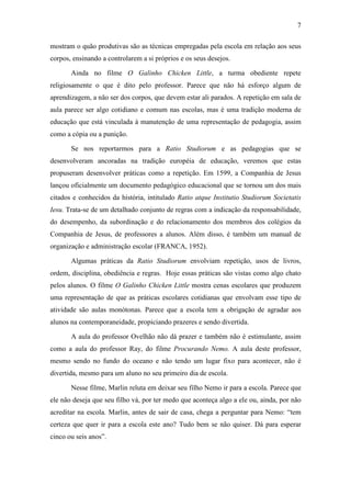 7 
mostram o quão produtivas são as técnicas empregadas pela escola em relação aos seus 
corpos, ensinando a controlarem a si próprios e os seus desejos. 
Ainda no filme O Galinho Chicken Little, a turma obediente repete 
religiosamente o que é dito pelo professor. Parece que não há esforço algum de 
aprendizagem, a não ser dos corpos, que devem estar ali parados. A repetição em sala de 
aula parece ser algo cotidiano e comum nas escolas, mas é uma tradição moderna de 
educação que está vinculada à manutenção de uma representação de pedagogia, assim 
como a cópia ou a punição. 
Se nos reportarmos para a Ratio Studiorum e as pedagogias que se 
desenvolveram ancoradas na tradição européia de educação, veremos que estas 
propuseram desenvolver práticas como a repetição. Em 1599, a Companhia de Jesus 
lançou oficialmente um documento pedagógico educacional que se tornou um dos mais 
citados e conhecidos da história, intitulado Ratio atque Institutio Studiorum Societatis 
Iesu. Trata-se de um detalhado conjunto de regras com a indicação da responsabilidade, 
do desempenho, da subordinação e do relacionamento dos membros dos colégios da 
Companhia de Jesus, de professores a alunos. Além disso, é também um manual de 
organização e administração escolar (FRANCA, 1952). 
Algumas práticas da Ratio Studiorum envolviam repetição, usos de livros, 
ordem, disciplina, obediência e regras. Hoje essas práticas são vistas como algo chato 
pelos alunos. O filme O Galinho Chicken Little mostra cenas escolares que produzem 
uma representação de que as práticas escolares cotidianas que envolvam esse tipo de 
atividade são aulas monótonas. Parece que a escola tem a obrigação de agradar aos 
alunos na contemporaneidade, propiciando prazeres e sendo divertida. 
A aula do professor Ovelhão não dá prazer e também não é estimulante, assim 
como a aula do professor Ray, do filme Procurando Nemo. A aula deste professor, 
mesmo sendo no fundo do oceano e não tendo um lugar fixo para acontecer, não é 
divertida, mesmo para um aluno no seu primeiro dia de escola. 
Nesse filme, Marlin reluta em deixar seu filho Nemo ir para a escola. Parece que 
ele não deseja que seu filho vá, por ter medo que aconteça algo a ele ou, ainda, por não 
acreditar na escola. Marlin, antes de sair de casa, chega a perguntar para Nemo: “tem 
certeza que quer ir para a escola este ano? Tudo bem se não quiser. Dá para esperar 
cinco ou seis anos”. 
 