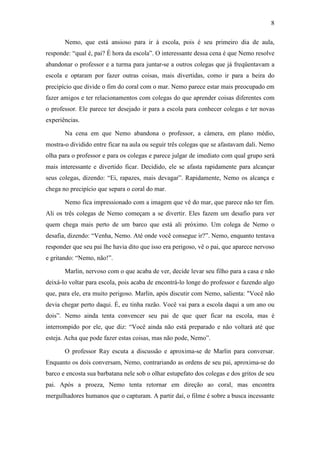 8 
Nemo, que está ansioso para ir à escola, pois é seu primeiro dia de aula, 
responde: “qual é, pai? É hora da escola”. O interessante dessa cena é que Nemo resolve 
abandonar o professor e a turma para juntar-se a outros colegas que já freqüentavam a 
escola e optaram por fazer outras coisas, mais divertidas, como ir para a beira do 
precipício que divide o fim do coral com o mar. Nemo parece estar mais preocupado em 
fazer amigos e ter relacionamentos com colegas do que aprender coisas diferentes com 
o professor. Ele parece ter desejado ir para a escola para conhecer colegas e ter novas 
experiências. 
Na cena em que Nemo abandona o professor, a câmera, em plano médio, 
mostra-o dividido entre ficar na aula ou seguir três colegas que se afastavam dali. Nemo 
olha para o professor e para os colegas e parece julgar de imediato com qual grupo será 
mais interessante e divertido ficar. Decidido, ele se afasta rapidamente para alcançar 
seus colegas, dizendo: “Ei, rapazes, mais devagar”. Rapidamente, Nemo os alcança e 
chega no precipício que separa o coral do mar. 
Nemo fica impressionado com a imagem que vê do mar, que parece não ter fim. 
Ali os três colegas de Nemo começam a se divertir. Eles fazem um desafio para ver 
quem chega mais perto de um barco que está ali próximo. Um colega de Nemo o 
desafia, dizendo: “Venha, Nemo. Até onde você consegue ir?”. Nemo, enquanto tentava 
responder que seu pai lhe havia dito que isso era perigoso, vê o pai, que aparece nervoso 
e gritando: “Nemo, não!”. 
Marlin, nervoso com o que acaba de ver, decide levar seu filho para a casa e não 
deixá-lo voltar para escola, pois acaba de encontrá-lo longe do professor e fazendo algo 
que, para ele, era muito perigoso. Marlin, após discutir com Nemo, salienta: "Você não 
devia chegar perto daqui. É, eu tinha razão. Você vai para a escola daqui a um ano ou 
dois”. Nemo ainda tenta convencer seu pai de que quer ficar na escola, mas é 
interrompido por ele, que diz: “Você ainda não está preparado e não voltará até que 
esteja. Acha que pode fazer estas coisas, mas não pode, Nemo”. 
O professor Ray escuta a discussão e aproxima-se de Marlin para conversar. 
Enquanto os dois conversam, Nemo, contrariando as ordens de seu pai, aproxima-se do 
barco e encosta sua barbatana nele sob o olhar estupefato dos colegas e dos gritos de seu 
pai. Após a proeza, Nemo tenta retornar em direção ao coral, mas encontra 
mergulhadores humanos que o capturam. A partir daí, o filme é sobre a busca incessante 
 
