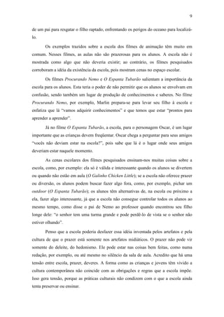 9 
de um pai para resgatar o filho raptado, enfrentando os perigos do oceano para localizá-lo. 
Os exemplos trazidos sobre a escola dos filmes de animação têm muito em 
comum. Nesses filmes, as aulas não são prazerosas para os alunos. A escola não é 
mostrada como algo que não deveria existir; ao contrário, os filmes pesquisados 
corroboram a idéia da existência da escola, pois mostram cenas no espaço escolar. 
Os filmes Procurando Nemo e O Espanta Tubarão salientam a importância da 
escola para os alunos. Esta teria o poder de não permitir que os alunos se envolvam em 
confusão, sendo também um lugar de produção de conhecimentos e saberes. No filme 
Procurando Nemo, por exemplo, Marlin prepara-se para levar seu filho à escola e 
enfatiza que lá “vamos adquirir conhecimentos” e que temos que estar “prontos para 
aprender a aprender”. 
Já no filme O Espanta Tubarão, a escola, para o personagem Oscar, é um lugar 
importante que as crianças devem freqüentar. Oscar chega a perguntar para seus amigos 
“vocês não deviam estar na escola?”, pois sabe que lá é o lugar onde seus amigos 
deveriam estar naquele momento. 
As cenas escolares dos filmes pesquisados ensinam-nos muitas coisas sobre a 
escola, como, por exemplo: ela só é válida e interessante quando os alunos se divertem 
ou quando não estão em aula (O Galinho Chicken Little); se a escola não oferece prazer 
ou diversão, os alunos podem buscar fazer algo fora, como, por exemplo, pichar um 
outdoor (O Espanta Tubarão); os alunos têm alternativas de, na escola ou próximo a 
ela, fazer algo interessante, já que a escola não consegue controlar todos os alunos ao 
mesmo tempo, como disse o pai de Nemo ao professor quando encontrou seu filho 
longe dele: “o senhor tem uma turma grande e pode perdê-lo de vista se o senhor não 
estiver olhando”. 
Penso que a escola poderia desfazer essa idéia inventada pelos artefatos e pela 
cultura de que o prazer está somente nos artefatos midiáticos. O prazer não pode vir 
somente do deleite, do hedonismo. Ele pode estar nas coisas bem feitas, como numa 
redação, por exemplo, ou até mesmo no silêncio da sala de aula. Acredito que há uma 
tensão entre escola, prazer, deveres. A forma como as crianças e jovens têm vivido a 
cultura contemporânea não coincide com as obrigações e regras que a escola impõe. 
Isso gera tensão, porque as práticas culturais não condizem com o que a escola ainda 
tenta preservar ou ensinar. 
 