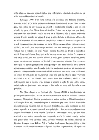 após saber que sua pena seria aliviada e esta poderia ter a liberdade, descobre que na 
noite anterior Hanna havia se matado. 
Educação (2009) é um filme onde vê-se a história de uma brilhante estudante, 
chamada Jenny, de 16 anos, que está dedicando-se intensamente, sob os olhos de seus 
pais, para entrar na universidade de Oxford (e nitidamente percebe-se em seu pai 
atitudes de quem vê na filha o futuro da família). Porém, esta se apaixona por David, 
um rapaz com mais idade e rico, e vê nele um a felicidade, pois o mesmo sabe bem 
como a divertir, levando-a a leilões de artes, a salões de baile e até mesmo a Paris. Ao 
ter de escolher entre a educação formal e os prazeres da vida no momento em que David 
a pede em casamento, esta passa por um grave dilema. Ao consultar o pai, que sempre 
apoiou o seu estudo, este incentiva que a menina case com o rico rapaz, e leve uma vida 
voltada para o cuidado com o lar. Porém a menina descobre que David já é casado, e 
depois deste grande baque Jenny quer voltar novamente aos seus estudos. Ao procurar a 
sua antiga escola, esta não a aceita de volta e então, junto com sua professora, Jenny 
estuda para conseguir ingressar em Oxford, o que realmente acontece. Percebo nesse 
filme que sua personagem principal Jenny passa por uma transformação ao se deparar 
com uma problemática, uma decepção. A jovem menina que passa por um momento de 
rebeldia, vendo os estudos como uma atividade maçante e sem muito valor, realizando-os 
apenas por obrigação do pai, sem ver neles uma real importância, após viver uma 
decepção e ao ter um contato mais íntimo com sua professora, vendo a vida 
independente que a mesma leva, começa a encarar a vida de uma outra forma, 
valorizando sua juventude, seus estudos e buscando por uma vida baseada nesses 
pretextos. 
No filme Balzac e a Costureirinha Chinesa (2002) a transformação da 
personagem costureirinha, através da leitura de diversos livros de literatura, é muito 
marcante. A história do filme se passa durante o regime maoísta na China Comunista, e 
dois amigos, Lu e Ma, são enviado para as montanhas por causa de suas orientações 
reacionárias para passarem por um processo de reeducação. Nesta montanha, os dois 
devem aprender a se desapegarem de seus princípios. Lá os mesmos conhecem uma 
singela costureirinha e assim querem “civilizá-la”. Descobrem, então, que um outro 
reacionário que está na montanha para reeducação, porém de partida, guarda consigo 
um grande mala com diversos livros, diversos romances de autores clássicos da 
literatura francesa, como Balzac, Zola e Flaubert Ao lerem os livros proibidos os três 
criam um vínculo muito íntimo que os ligam à liberdade de pensamento e à ruptura de 
 