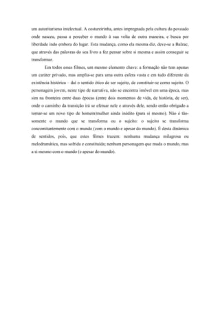 um autoritarismo intelectual. A costureirinha, antes impregnada pela cultura do povoado 
onde nasceu, passa a perceber o mundo à sua volta de outra maneira, e busca por 
liberdade indo embora do lugar. Esta mudança, como ela mesma diz, deve-se a Balzac, 
que através das palavras do seu livro a fez pensar sobre si mesma e assim conseguir se 
transformar. 
Em todos esses filmes, um mesmo elemento chave: a formação não tem apenas 
um caráter privado, mas amplia-se para uma outra esfera vasta e em tudo diferente da 
existência histórica – daí o sentido ético de ser sujeito, de constituir-se como sujeito. O 
personagem jovem, neste tipo de narrativa, não se encontra imóvel em uma época, mas 
sim na fronteira entre duas épocas (entre dois momentos de vida, de história, de ser), 
onde o caminho da transição irá se efetuar nele e através dele, sendo então obrigado a 
tornar-se um novo tipo de homem/mulher ainda inédito (para si mesmo). Não é tão-somente 
o mundo que se transforma ou o sujeito: o sujeito se transforma 
concomitantemente com o mundo (com o mundo e apesar do mundo). É desta dinâmica 
de sentidos, pois, que estes filmes trazem: nenhuma mudança milagrosa ou 
melodramática, mas sofrida e constituída; nenhum personagem que muda o mundo, mas 
a si mesmo com o mundo (e apesar do mundo). 
 